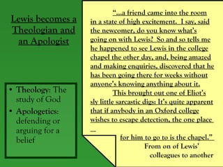 Lewis becomes a Theologian and an Apologist Theology : The study of God Apologetics : defending or arguing for a belief “… a friend came into the room in a state of high excitement.  I say, said the newcomer, do you know what’s going on with Lewis?  So and so tells me he happened to see Lewis in the college chapel the other day, and, being amazed and making enquiries, discovered that he has been going there for weeks without anyone’s knowing anything about it. This brought out one of Eliot’s sly little sarcastic digs: It’s quite apparent that if anybody in an Oxford college wishes to escape detection, the one place  for him to go to is the chapel.”    From on of Lewis’  colleagues to another 