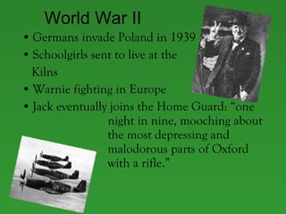 World War II Germans invade Poland in 1939  Schoolgirls sent to live at the  Kilns Warnie fighting in Europe Jack eventually joins the Home Guard: “one  night in nine, mooching about  the most depressing and  malodorous parts of Oxford  with a rifle.” 