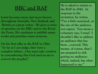 BBC and RAF Lewis becomes more and more known throughout Australia, New Zealand, and Britain as a great orator.  He gives a series  of speeches on the BBC and to the Royal  Air Force. He continues to publish many  works and preaches many sermons.  On his first talks to the RAF in 1941:  “ As far as I can judge, they were a complete failure…One must take comfort in remembering that God used an ass to  convert the prophet” He is asked to return to the RAF in 1942.  In response to the invitation, he writes: “I’m a little surprised…at the size of the audience you expect.  You mean a voluntary one, I trust?  I shouldn’t like to address an audience that has been …coerced. This means, of course, that I am prepared to risk getting no audience: which, indeed, has often happened to me.”  