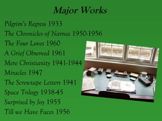 Major Works Pilgrim’s Regress  1933 The Chronicles of Narnia  1950-1956 The Four Loves  1960 A Grief Observed  1961 Mere Christianity  1941-1944 Miracles  1947 The Screwtape Letters  1941 Space Trilogy  1938-45 Surprised by Joy  1955 Till we Have Faces  1956 