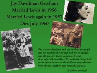 Joy Davidman Gresham Married Lewis in 1956 Married Lewis again in 1957 Dies July 1960 She was my daughter and my mother, my pupil and my teacher, my subject and my sovereign; and always…my trusty comrade, friend, shipmate, fellow-soldier.  My mistress…if we had never fallen in love we should have none the less been always together, and created a scandal.  A Grief Observed   