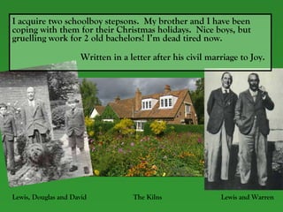 I acquire two schoolboy stepsons.  My brother and I have been coping with them for their Christmas holidays.  Nice boys, but gruelling work for 2 old bachelors! I’m dead tired now.    Written in a letter after his civil marriage to Joy. Lewis, Douglas and David  The Kilns  Lewis and Warren 