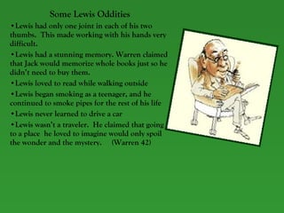 Some Lewis Oddities Lewis had only one joint in each of his two thumbs.  This made working with his hands very difficult. Lewis had a stunning memory. Warren claimed that Jack would memorize whole books just so he didn’t need to buy them. Lewis loved to read while walking outside Lewis began smoking as a teenager, and he continued to smoke pipes for the rest of his life Lewis never learned to drive a car Lewis wasn’t a traveler.  He claimed that going to a place  he loved to imagine would only spoil the wonder and the mystery.  (Warren 42) 