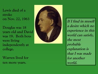 Lewis died of a stroke  on Nov. 22, 1963 Douglas was 18 years old and David was 19.  Both boys were living independently at college. Warren lived for ten more years.   If I find in myself a desire which no experience in this world can satisfy, the most probable explanation is that I was made for another world. 