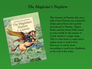 The Magician’s Nephew The Genesis of Narnia: this story tells of how Narnia was created by Aslan and of how evil was first introduced to Narnia.  Digory Kirke and his friend Polly travel to new worlds by the means of Uncle Andrew’s magic rings.  This is a fun book to read, and it makes sense to read it first.  However, it can be more rewarding to read it as a flashback at the end of the series.   