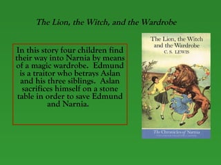 The Lion, the Witch, and the Wardrobe In this story four children find their way into Narnia by means of a magic wardrobe.  Edmund is a traitor who betrays Aslan and his three siblings.  Aslan sacrifices himself on a stone table in order to save Edmund and Narnia.   