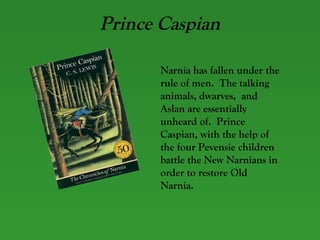 Prince Caspian Narnia has fallen under the rule of men.  The talking animals, dwarves,  and Aslan are essentially unheard of.  Prince Caspian, with the help of the four Pevensie children battle the New Narnians in order to restore Old Narnia. 