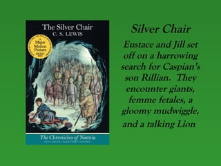 Silver Chair Eustace and Jill set off on a harrowing search for Caspian’s son Rillian.  They encounter giants, femme fetales, a gloomy mudwiggle, and a talking Lion   