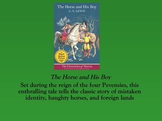 The Horse and His Boy Set during the reign of the four Pevensies, this enthralling tale tells the classic story of mistaken identity, haughty horses, and foreign lands 
