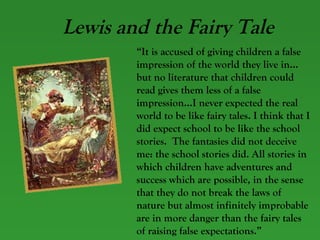 Lewis and the Fairy Tale “ It is accused of giving children a false impression of the world they live in…but no literature that children could read gives them less of a false impression…I never expected the real world to be like fairy tales. I think that I did expect school to be like the school stories.  The fantasies did not deceive me: the school stories did. All stories in which children have adventures and success which are possible, in the sense that they do not break the laws of nature but almost infinitely improbable are in more danger than the fairy tales of raising false expectations.” 