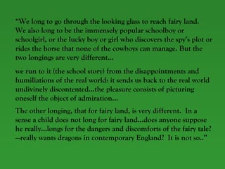 “ We long to go through the looking glass to reach fairy land.  We also long to be the immensely popular schoolboy or schoolgirl, or the lucky boy or girl who discovers the spy’s plot or rides the horse that none of the cowboys can manage. But the two longings are very different… we run to it (the school story) from the disappointments and humiliations of the real world: it sends us back to the real world undivinely discontented…the pleasure consists of picturing oneself the object of admiration… The other longing, that for fairy land, is very different.  In a sense a child does not long for fairy land…does anyone suppose he really…longs for the dangers and discomforts of the fairy tale?—really wants dragons in contemporary England?  It is not so..”   