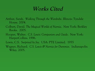 Works Cited Arthur, Sarah.  Walking Through the Wardrobe . Illinois: Tyndale House. 2004. Colbert, David.  The Magical Worlds of Narnia .  New York: Berkley Books.  2005. Hooper, Walter.  C.S. Lewis: Companion and Guide .  New York: HarperCollins. 1996. Lewis, C.S.  Surprised by Joy .  USA: PTE Limited.  1955  Wagner, Richard.  C.S. Lewis & Narnia for Dummies.   Indianapolis: Wiley. 2005. 
