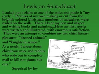 Lewis on  Animal-Land I staked out a claim to one of the attics and made it “my study.”  Pictures of my own making or cut from the brightly colored Christmas numbers of magazines, were nailed on the walls.  There I kept my pen and inkpot and writing books and paintbox…Here my first stories were written and illustrated, with enormous satisfaction.  They were an attempt to combine my two chief literary pleasures—”dressed animals” and “knights in armor.”  As a result, I wrote about  chivalrous mice and rabbits  who rode out in complete  mail to kill not giants but  cats.”    Surprised by Joy 