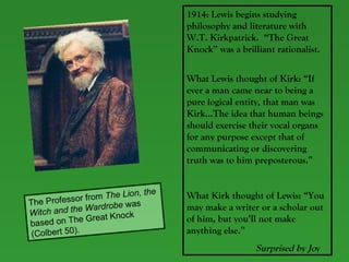 1914: Lewis begins studying philosophy and literature with W.T. Kirkpatrick.  “The Great Knock” was a brilliant rationalist.  What Lewis thought of Kirk: “If ever a man came near to being a pure logical entity, that man was Kirk…The idea that human beings should exercise their vocal organs for any purpose except that of communicating or discovering truth was to him preposterous.” What Kirk thought of Lewis: “You may make a writer or a scholar out of him, but you’ll not make anything else.”    Surprised by Jo y The Professor from  The Lion, the Witch and the Wardrobe  was based on The Great Knock (Colbert 50). 