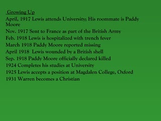Growing Up April, 1917 Lewis attends University; His roommate is Paddy Moore Nov. 1917 Sent to France as part of the British Army  Feb. 1918 Lewis is hospitalized with trench fever March 1918 Paddy Moore reported missing April 1918  Lewis wounded by a British shell Sep. 1918 Paddy Moore officially declared killed  1924 Completes his studies at University 1925 Lewis accepts a position at Magdalen College, Oxford 1931 Warren becomes a Christian 
