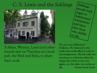 C. S. Lewis and the Inklings Tolkien, Warren, Lewis and other friends met on Tuesdays at a local pub, the Bird and Baby, to share their work.   Inklings: people with vague or half-formed intimations and ideas plus those who dabble in ink. No one ever influenced Tolkien…We listened to his work, but could affect it only by encouragement.  He has only two reactions to criticism: either he begins the whole work over again…or else takes not notice at all.  Letters from Lewis 