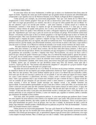 2. ALGUMAS OBJEÇÕES
Se essas duas ideias são nosso fundamento, é melhor que eu deixe esse fundamento bem firme antes de
seguir em frente. Algumas das cartas que recebi mostram que um grande número de pessoas tem dificuldade para
compreender o que significa essa Lei da Natureza Humana, ou Lei Moral, ou Regra de Bom Comportamento.
Certas pessoas, por exemplo, me escreveram perguntando: "Isso que você chama de Lei Moral não é
simplesmente o nosso instinto gregário? Será que ele não se desenvolveu como todos os nossos outros instintos?" Não vou negar que possuímos esse instinto, mas não é a ele que me refiro quando falo em Lei Moral. Todos nós sabemos o que é ser movido pelo instinto — pelo amor materno, o instinto sexual ou o instinto da
alimentação: sentimos o forte desejo ou impulso de agir de determinada maneira. E é claro que, às vezes,
sentimos o desejo intenso de ajudar outra pessoa. Isso se deve, sem dúvida, ao instinto gregário. No entanto,
sentir o desejo intenso de ajudar é bem diferente de sentir a obrigação imperiosa de ajudar, quer o queiramos,
quer não. Suponhamos que você ouça o grito de socorro de um homem em perigo. Provavelmente sentirá dois
desejos: o de prestar socorro (que se deve ao instinto gregário) e o de fugir do perigo (que se deve ao instinto de
auto-preservação). Mas você encontrará dentro de si, além desses dois impulsos, um terceiro elemento, que lhe
mandará seguir o impulso da ajuda e suprimir o impulso da fuga. Esse elemento, que põe na balança os dois
instintos e decide qual deles deve ser seguido, não pode ser nenhum dos dois. Você poderia pensar também que a
partitura musical, que lhe manda, num determinado momento, tocar tal nota no piano e não outra, é equivalente a
uma das notas no teclado. A Lei Moral nos informa da melodia a ser tocada; nossos instintos são meras teclas.
Há outra maneira de perceber que a Lei Moral não é simplesmente um de nossos instintos. Se existe um
conflito entre dois instintos e, na mente dessa criatura, não há mais nada além desses instintos, é óbvio que o
instinto mais forte tem de prevalecer. Porém, nos momentos em que enxergamos a Lei Moral com maior clareza,
ela geralmente nos aconselha a escolher o impulso mais fraco. Provavelmente, seu desejo de ficar a salvo é
maior do que o desejo de ajudar o homem que se afoga, mas a Lei Moral lhe manda ajudá-lo, apesar dos pesares.
E, em geral, ela nos manda tomar o impulso correto e tentar torná-lo mais forte do que originalmente era - não é
mesmo? Ou seja, sentimos que temos o dever de estimular nosso instinto gregário, por exemplo, despertando a
imaginação e estimulando a piedade, entre outras coisas, para termos força para agir corretamente na hora certa.
E evidente, porém, que, no momento em que decidimos tornar mais forte um instinto, nossa ação não é
instintiva. Aquilo que lhe diz: "Seu instinto está adormecido, desperte-o!", não pode ser o próprio instinto. O que
lhe manda tocar tal nota no piano não pode ser a própria nota.
Há ainda uma terceira maneira de ver a Lei Moral. Se ela fosse um de nossos instintos, seríamos capazes
de identificar dentro de nós um impulso que sempre pudéssemos chamar de "bom" segundo a regra da boa conduta. Mas isso não acontece. Não existe nenhum impulso que às vezes a Lei Moral não nos aconselhe a inibir,
nem outro que ela não nos encoraje a praticar de vez em quando. E um erro achar que alguns de nossos impulsos, como o amor materno e o patriotismo, são bons, e outros, como o instinto sexual e a agressividade, são
maus. Tudo o que queremos dizer é que existem mais situações em que o instinto de luta e o desejo sexual devem ser contidos do que situações em que devemos conter o amor materno e o patriotismo. No entanto, em
certas ocasiões, é dever do homem casado encorajar seu impulso sexual, e do soldado fomentar sua
agressividade. Existem também oportunidades em que a mãe deve refrear o amor pelo filho, ou um homem deve
conter o amor por seu país, para que não cometam injustiça contra outras crianças ou outros países. A rigor, não
existem impulsos bons e impulsos maus. Voltemos ao piano. Não há nele dois tipos de notas, as "certas" e as
"erradas". Cada uma das notas é certa para uma determinada ocasião e errada para outra. A Lei Moral não é um
instinto particular ou um conjunto de instintos; é como um maestro que, regendo os instintos, define a melodia
que chamamos de bondade ou boa conduta.
Este tema, aliás, tem grandes consequências práticas. A coisa mais perigosa que podemos fazer é tomar
um certo impulso de nossa natureza como critério a ser seguido custe o que custar. Não existe um único impulso
que, erigido em padrão absoluto, não tenha o poder de nos transformar em demónios. Talvez você pense que o
amor pela humanidade em geral é livre de perigos, mas isso não é verdade. Se deixarmos de lado o senso de
justiça, logo estaremos violando acordos e falsificando provas judiciais em prol do "bem da humanidade". Teremos
então nos tornado homens cruéis e desleais.
Outras pessoas me escreveram perguntando: "Isso que você chama de Lei Moral não é somente uma convenção social, algo que nos foi incutido pela nossa educação?" Acredito que essas pessoas incorrem num malentendido. Elas tomam por pressuposto que, se aprendemos alguma regra de nossos pais e professores, essa regra
é uma simples invenção humana. Mas é evidente que isso não é verdade. Todos aprendemos a tabuada na escola.
12

 