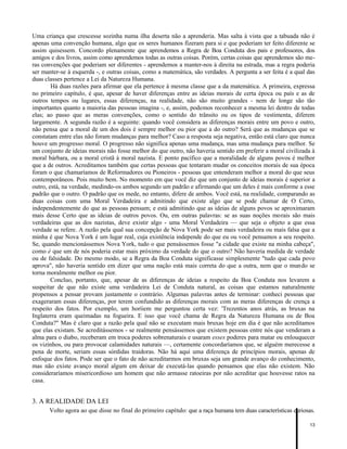 Uma criança que crescesse sozinha numa ilha deserta não a aprenderia. Mas salta à vista que a tabuada não é
apenas uma convenção humana, algo que os seres humanos fizeram para si e que poderiam ter feito diferente se
assim quisessem. Concordo plenamente que aprendemos a Regra de Boa Conduta dos pais e professores, dos
amigos e dos livros, assim como aprendemos todas as outras coisas. Porém, certas coisas que aprendemos são meras convenções que poderiam ser diferentes - aprendemos a manter-nos à direita na estrada, mas a regra poderia
ser manter-se à esquerda -, e outras coisas, como a matemática, são verdades. A pergunta a ser feita é a qual das
duas classes pertence a Lei da Natureza Humana.
Há duas razões para afirmar que ela pertence à mesma classe que a da matemática. A primeira, expressa
no primeiro capítulo, é que, apesar de haver diferenças entre as ideias morais de certa época ou país e as de
outros tempos ou lugares, essas diferenças, na realidade, não são muito grandes - nem de longe são tão
importantes quanto a maioria das pessoas imagina -, e, assim, podemos reconhecer a mesma lei dentro de todas
elas; ao passo que as meras convenções, como o sentido do trânsito ou os tipos de vestimenta, diferem
largamente. A segunda razão é a seguinte: quando você considera as diferenças morais entre um povo e outro,
não pensa que a moral de um dos dois é sempre melhor ou pior que a do outro? Será que as mudanças que se
constatam entre elas não foram mudanças para melhor? Caso a resposta seja negativa, então está claro que nunca
houve um progresso moral. O progresso não significa apenas uma mudança, mas uma mudança para melhor. Se
um conjunto de ideias morais não fosse melhor do que outro, não haveria sentido em preferir a moral civilizada à
moral bárbara, ou a moral cristã à moral nazista. E ponto pacífico que a moralidade de alguns povos é melhor
que a de outros. Acreditamos também que certas pessoas que tentaram mudar os conceitos morais de sua época
foram o que chamaríamos de Reformadores ou Pioneiros - pessoas que entenderam melhor a moral do que seus
contemporâneos. Pois muito bem. No momento em que você diz que um conjunto de ideias morais é superior a
outro, está, na verdade, medindo-os ambos segundo um padrão e afirmando que um deles é mais conforme a esse
padrão que o outro. O padrão que os mede, no entanto, difere de ambos. Você está, na realidade, comparando as
duas coisas com uma Moral Verdadeira e admitindo que existe algo que se pode chamar de O Certo,
independentemente do que as pessoas pensam; e está admitindo que as ideias de alguns povos se aproximaram
mais desse Certo que as ideias de outros povos. Ou, em outras palavras: se as suas noções morais são mais
verdadeiras que as dos nazistas, deve existir algo - uma Moral Verdadeira — que seja o objeto a que essa
verdade se refere. A razão pela qual sua concepção de Nova York pode ser mais verdadeira ou mais falsa que a
minha é que Nova York é um lugar real, cuja existência independe do que eu ou você pensamos a seu respeito.
Se, quando mencionássemos Nova York, tudo o que pensássemos fosse "a cidade que existe na minha cabeça",
como é que um de nós poderia estar mais próximo da verdade do que o outro? Não haveria medida de verdade
ou de falsidade. Do mesmo modo, se a Regra da Boa Conduta significasse simplesmente "tudo que cada povo
aprova", não haveria sentido em dizer que uma nação está mais correta do que a outra, nem que o mundo se
torna moralmente melhor ou pior.
Concluo, portanto, que, apesar de as diferenças de ideias a respeito da Boa Conduta nos levarem a
suspeitar de que não existe uma verdadeira Lei de Conduta natural, as coisas que estamos naturalmente
propensos a pensar provam justamente o contrário. Algumas palavras antes de terminar: conheci pessoas que
exageraram essas diferenças, por terem confundido as diferenças morais com as meras diferenças de crença a
respeito dos fatos. Por exemplo, um horíiem me perguntou certa vez: 'Trezentos anos atrás, as bruxas na
Inglaterra eram queimadas na fogueira. E isso que você chama de Regra da Natureza Humana ou de Boa
Conduta?" Mas é claro que a razão pela qual não se executam mais bruxas hoje em dia é que não acreditamos
que elas existam. Se acreditássemos - se realmente pensássemos que existem pessoas entre nós que venderam a
alma para o diabo, receberam em troca poderes sobrenaturais e usaram esses poderes para matar ou enlouquecer
os vizinhos, ou para provocar calamidades naturais —, certamente concordaríamos que, se alguém merecesse a
pena de morte, seriam essas sórdidas traidoras. Não há aqui uma diferença de princípios morais, apenas de
enfoque dos fatos. Pode ser que o fato de não acreditarmos em bruxas seja um grande avanço do conhecimento,
mas não existe avanço moral algum em deixar de executá-las quando pensamos que elas não existem. Não
consideraríamos misericordioso um homem que não armasse ratoeiras por não acreditar que houvesse ratos na
casa.

3. A REALIDADE DA LEI
Volto agora ao que disse no final do primeiro capítulo: que a raça humana tem duas características curiosas.
13

 