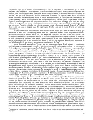 Em primeiro lugar, que os homens são assombrados pela ideia de um padrão de comportamento que se sentem
obrigados a pôr em prática, o qual se poderia chamar de conduta leal, decência, moralidade ou Lei Natural. Em
segundo lugar, que eles não o põem em prática. Alguns de vocês podem se perguntar por que razão chamei de
"curioso" isso que pode lhes parecer a coisa mais natural do mundo. Em especial, talvez vocês me tenham
achado muito duro com a humanidade; afinal de contas, aquilo que chamei de transgressão da Lei do Certo e do
Errado, ou da Lei Natural, significa somente que ninguém é perfeito. E por que, ó céus, esperaria eu o contrário?
Essa seria uma boa resposta se tudo o que eu pretendesse fosse medir numa balança a culpa exata que cabe a
cada um de nós por não nos termos portado como queremos que os outros se portem. Não é essa, porém, a tarefa
que me propus. Nesta investigação, não estou preocupado com a culpa; estou tentando descobrir a Verdade.
Desse ponto de vista, a própria ideia de imperfeição, de algo que não é o que deveria ser, tem suas
consequências.
Se considerarmos um ente como uma pedra ou uma árvore, ele é o que é e não há sentido em dizer que
deveria ser de outro jeito. E claro que podemos dizer que a pedra tem "a forma errada" se pretendemos usá-la
para uma construção, ou que uma árvore não é boa porque não faz sombra suficiente. Porém, isso significa tãoso-mente que a pedra ou a árvore não se prestam ao uso que queremos fazer delas; não as culpamos de terem tais
ou quais características, a não ser como piada. Temos consciência de que, dado um determinado clima e tipo de
solo, a árvore não poderia ser em nada diferente do que é. A árvore que, de nosso ponto de vista, chamamos de
"má" obedece às leis de sua natureza tanto quanto a que chamamos de "boa".
Vocês vêem aonde quero chegar? E que o que nós costumamos chamar de leis naturais — o modo pelo
qual o clima age sobre a planta, por exemplo — não são leis no sentido estrito da palavra. Essa é só uma maneira
de dizer. Quando afirmamos que uma pedra obedece à lei da gravidade, isso não é, por acaso, o mesmo que dizer
que essa lei significa apenas "o que a pedra sempre faz"? Não pensamos realmente que a pedra, quando é solta,
subitamente se lembra de que tem o dever de cair. Tudo o que queremos dizer é que ela, de fato, cai. Em outras
palavras, não podemos ter certeza de que exista algo superior aos fatos mesmos, uma lei que determine o que
deve acontecer e que seja diferente do que efetivamen-te acontece. As leis da natureza, quando aplicadas às árvores ou pedras, podem significar apenas "o que a Natureza efetivamente faz". Mas, se nos voltarmos para a Lei
da Natureza Humana, ou Lei da Boa Conduta, a história é outra. E ponto pacífico que ela não significa "o que os
seres humanos efetivamente fazem", já que, como eu disse antes, muitos deles não obedecem em absoluto a essa
lei, e nenhum deles a observa integralmente. A lei da gravidade nos diz o que a pedra faz quando cai; já a Lei da
Natureza Humana nos diz o que os seres humanos deveriam fazer e não fazem. Ou seja, quando tratamos de
seres humanos, existe algo além e acima dos fatos. Existem os fatos (como os homens se comportam) e também
uma outra coisa (como deveriam se comportar). No resto do universo, não há necessidade de outra coisa que não
os fatos. Elétrons e moléculas comportam-se de determinada maneira e disso decorrem certos resultados, e talvez
o assunto pare aí11. Os homens, no entanto, comportam-se de determinada maneira e o assunto não pára aí, já que
estamos sempre conscientes de que o comportamento deles deveria ser diferente.
Isso é tão singular que ficamos tentados a nos enganar com falsas explicações. Podemos, por exemplo,
afirmar que, quando você diz que um homem não deveria fazer o que fez, quer dizer a mesma coisa quando
assevera que a pedra tem a forma errada: ou seja, que a atitude dele é inconveniente para você. Mas isso é
simplesmente falso. Um homem que chega primeiro no trem e ocupa um bom assento é tão inconveniente
quanto um homem que tira minha mala do assento e o ocupa sorrateiramente enquanto estou de costas. Porém,
não culpo o primeiro homem, mas culpo o segundo. Não fico bravo - exceto talvez por um breve momento, até
recuperar a razão - com uma pessoa que por acidente me faz tropeçar, mas ficot bravo com alguém que tenta me
fazer tropeçar de propósito, mesmo que não consiga. Porém, foi a primeira pessoa que efetivamente me
machucou, e não a segunda. Às vezes, o comportamento que julgo mau não é inconveniente para mim de modo
algum, muito pelo contrário. Na guerra, cada um dos lados beligerantes achará muito útil um traidor do lado
oposto; porém, apesar de usá-lo e de recompensá-lo pelos serviços prestados, o considerará um verme em forma
humana. Assim, não podemos dizer que o que chamamos de boa conduta alheia é simplesmente a conduta que
nos é útil. E, quanto à nossa boa conduta, parece-me óbvio que não se trata da que nos traz vantagens. Trata-se,
isto sim, de ficar contente com 30 xelins quando poderíamos ter ganho três libras; de fazer o dever de casa
honestamente quando poderíamos copiar o do vizinho; de respeitar uma moça quando gostaríamos de ir para a
cama com ela; de não nos afastar de um posto perigoso quando poderíamos escapar para um lugar mais seguro;
11

Não acredito que "o assunto pare aí", como você verá mais adiante. Só quis dizer que, a se levar em conta somente os argumentos dados até aqui, pode
ser que pare.
14

 