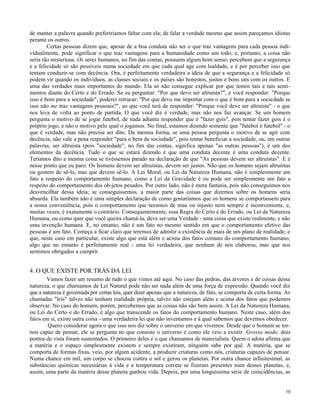 de manter a palavra quando preferiríamos faltar com ela; de falar a verdade mesmo que assim pareçamos idiotas
perante os outros.
Certas pessoas dizem que, apesar de a boa conduta não ser o que traz vantagens para cada pessoa individualmente, pode significar o que traz vantagens para a humanidade como um todo; e, portanto, a coisa não
seria tão misteriosa. Os seres humanos, no fim das contas, possuem algum bom senso; percebem que a segurança
e a felicidade só são possíveis numa sociedade em que cada qual age com lealdade, e é por perceber isso que
tentam conduzir-se com decência. Ora, é perfeitamente verdadeira a ideia de que a segurança e a felicidade só
podem vir quando os indivíduos, as classes sociais e os países são honestos, justos e bons uns com os outros. E
uma das verdades mais importantes do mundo. Ela só não consegue explicar por que temos tais e tais sentimentos diante do Certo e do Errado. Se eu perguntar: "Por que devo ser altruísta?", e você responder: "Porque
isso é bom para a sociedade", poderei retrucar: "Por que devo me importar com o que é bom para a sociedade se
isso não me traz vantagens pessoais?", ao que você terá de responder: "Porque você deve ser altruísta" - o que
nos leva de volta ao ponto de partida. O que você diz é verdade, mas não nos faz avançar. Se um homem
pergunta o motivo de se jogar futebol, de nada adianta responder que é "fazer gois", pois tentar fazer gois é o
próprio jogo, e não o motivo pelo qual o jogamos. No final, estamos dizendo somente que "futebol é futebol" - o
que é verdade, mas não precisa ser dito. Da mesma forma, se uma pessoa pergunta o motivo de se agir com
decência, não vale a pena responder "para o bem da sociedade", pois tentar beneficiar a sociedade, ou, em outras
palavras, ser altruísta (pois "sociedade", no fim das contas, significa apenas "as outras pessoas"), é um dos
elementos da decência. Tudo o que se estará dizendo é que uma conduta decente é uma conduta decente.
Teríamos dito a mesma coisa se tivéssemos parado na declaração de que "As pessoas devem ser altruístas". E é
nesse ponto que eu paro. Os homens devem ser altruístas, devem ser justos. Não que os homens sejam altruístas
ou gostem de sê-lo, mas que devem sê-lo. A Lei Moral, ou Lei da Natureza Humana, não é simplesmente um
fato a respeito do comportamento humano, como a Lei da Gravidade é ou pode ser simplesmente um fato a
respeito do comportamento dos ob-jetos pesados. Por outro lado, não é mera fantasia, pois não conseguimos nos
desvencilhar dessa ideia; se conseguíssemos, a maior parte das coisas que dizemos sobre os homens seria
absurda. Ela também não é uma simples declaração de como gostaríamos que os homens se comportassem para
a nossa conveniência, pois o comportamento que taxamos de mau ou injusto nem sempre é inconveniente, e,
muitas vezes, é exatamente o contrário. Consequentemente, essa Regra do Certo e do Errado, ou Lei da Natureza
Humana, ou como quer que você queira chamá-la, deve ser uma Verdade - uma coisa que existe realmente, e não
uma invenção humana. E, no entanto, não é um fato no mesmo sentido em que o comportamento efetivo das
pessoas é um fato. Começa a ficar claro que teremos de admitir a existência de mais de um plano de realidade; e
que, neste caso em particular, existe algo que está além e acima dos fatos comuns do comportamento humano,
algo que no entanto é perfeitamente real - uma lei verdadeira, que nenhum de nós elaborou, mas que nos
sentimos obrigados a cumprir.

4. O QUE EXISTE POR TRÁS DA LEI
Vamos fazer um resumo de tudo o que vimos até aqui. No caso das pedras, das árvores e de coisas dessa
natureza, o que chamamos de Lei Natural pode não ser nada além de uma força de expressão. Quando você diz
que a natureza é governada por certas leis, quer dizer apenas que a natureza, de fato, se comporta de certa forma. As
chamadas "leis" talvez não tenham realidade própria, talvez não estejam além e acima dos fatos que podemos
observar. No caso do homem, porém, percebemos que as coisas não são bem assim. A Lei da Natureza Humana,
ou Lei do Certo e do Errado, é algo que transcende os fatos do comportamento humano. Neste caso, além dos
fatos em si, existe outra coisa - uma verdadeira lei que não inventamos e à qual sabemos que devemos obedecer.
Quero considerar agora o que isso nos diz sobre o universo em que vivemos. Desde que o homem se tornou capaz de pensar, ele se pergunta no que consiste o universo e como ele veio a existir. Grosso modo, dois
pontos de vista foram sustentados. O primeiro deles é o que chamamos de materialista. Quem o adota afirma que
a matéria e o espaço simplesmente existem e sempre existiram, ninguém sabe por quê. A matéria, que se
comporta de formas fixas, veio, por algum acidente, a produzir criaturas como nós, criaturas capazes de pensar.
Numa chance em mil, um corpo se chocou contra o sol e gerou os planetas. Por outra chance infinitesimal, as
substâncias químicas necessárias à vida e a temperatura correta se fizeram presentes num desses planetas, e,
assim, uma parte da matéria desse planeta ganhou vida. Depois, por uma longuíssima série de coincidências, as

15

 