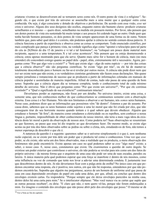 criaturas viventes se desenvolveram até se tornarem seres como nós. O outro ponto de vista é o religioso 12. Segundo ele, o que existe por trás do universo se assemelha mais a uma mente que a qualquer outra coisa
conhecida. Ou seja, é algo consciente e dotado de objetivos e preferências. De acordo com essa visão, esse ser
criou o universo. Alguns dos seus desígnios são ocultos, enquanto outros são bastante claros: produzir criaturas
semelhantes a si mesmo — quero dizer, semelhantes na medida em possuem mentes. Por favor, não pensem que
um destes pontos de vista era sustentado há muito tempo e aos poucos foi cedendo lugar ao outro. Onde quer que
tenha havido homens pensantes, os dois pontos de vista sempre apareceram de uma forma ou de outra. Notem
também que, para saber qual deles é o correto, não podemos apelar à ciência no sentido comum dessa palavra. A
ciência funciona a partir da experiência e observa como as coisas se comportam. Todo enunciado científico, por
mais complicado que pareça à primeira vista, na verdade significa algo como "apontei o telescópio para tal parte
do céu às 2h20min do dia 15 de janeiro e vi tal e tal fenómeno", ou "coloquei um pouco deste material num
recipiente, aqueci-o a uma temperatura X e tal coisa aconteceu". Não pensem que eu esteja desmerecendo a
ciência; estou apenas mostrando para que ela serve. Quanto mais sério for o homem de ciência, mais (no meu
entender) ele concordará comigo quanto ao papel dela - papel, aliás, extremamente útil e necessário. Agora, perguntas como "Por que algo veio a existir?" e "Será que existe algo - algo de outra espécie — por trás das coisas
que a ciência observa?" não são perguntas científicas. Se existe "algo por trás", ou ele há de manter-se
totalmente desconhecido para o homem ou far-se-á revelar por outros meios. A ciência não pode dizer nem que
tsst ser existe nem que não existe, e os verdadeiros cientistas geralmente não fazem essas declarações. São quase
sempre jornalistas e romancistas de sucesso que as produzem a partir de informações coletadas em manuais de
ciência popular e assimiladas de maneira imperfeita. Afinal de contas, tudo não passa de uma questão de bom
senso. Suponha que a ciência algum dia se tornasse completa, tendo o conhecimento total de cada mínimo
detalhe do universo. Não é óbvio que perguntas como "Por que existe um universo?", "Por que ele continua
existindo?" e "Qual o significado de sua existência?" continuariam intactas?
Deveríamos perder as esperanças, não fosse por um detalhe. No universo inteiro, existe uma coisa, e
somente uma, que nós conhecemos melhor do que conheceríamos se contássemos somente com a observação
externa. Essa coisa é o Ser Humano. Nós não nos limitamos a observar o ser humano, nós somos seres humanos.
Nesse caso, podemos dizer que as informações que possuímos vêm "de dentro". Estamos a par do assunto. Por
causa disto, sabemos que os seres humanos estão sujeitos a uma lei moral que não foi criada por eles, que não
conseguem tirar do seu horizonte mesmo quando tentam e à qual sabem que devem obedecer. Alguém que
estudasse o homem "de fora", da maneira como estudamos a eletricidade ou os repolhos, sem conhecer a nossa
língua e, portanto, impossibilitado de obter conhecimento do nosso interior, não teria a mais vaga ideia da existência desta lei moral a partir da observação de nossos atos. Como poderia ter? Suas observações se resumiriam
ao que fazemos, ao passo que essa lei diz respeito ao que deveríamos fazer. Do mesmo modo, se existe algo
acima ou por trás dos fatos observados sobre as pedras ou sobre o clima, nós, estudando-os de fora, não temos a
menor esperança de descobrir o que ele é.
A natureza da questão é a seguinte: queremos saber se o universo simplesmente é o que é, sem nenhuma
razão especial, ou se existe por trás dele um poder que o produziu tal como o conhecemos. Uma vez que esse
poder, se ele existe, não seria um dos fatos observados, mas a realidade que os produziu, a mera observação dos
fenómenos não pode encontrá-lo. Existe apenas um caso no qual podemos saber se esse "algo mais" existe; a
saber, o nosso caso. E, nesse caso, constatamos que existe. Ou examinemos a questão de outro ângulo. Se
existisse um poder exterior que controlasse o universo, ele não poderia se revelar para nós como um dos fatos do
próprio universo - da mesma forma que o arquiteto de uma casa não pode ser uma de suas escadas, paredes ou
lareira. A única maneira pela qual podemos esperar que esta força se manifeste é dentro de nós mesmos, como
uma influência ou voz de comando que tente nos levar a ado-tar uma determinada conduta. E justamente isso
que descobrimos dentro de nós. Já não deveríamos ficar com a pulga atrás da orelha? No único caso em que podemos encontrar uma resposta, ela é positiva; nos outros, em que não há respostas, entendemos por que não podemos encontrá-las. Suponha que alguém me perguntasse, acerca de um homem de uniforme azul que passa de
casa em casa depositando envelopes de papel em cada uma delas, por que, afinal, eu concluo que dentro dos
envelopes existem cartas. Eu responderia: "Porque sempre que ele deixa envelopes parecidos na minha casa,
dentro deles há uma carta para mim." Se o interlocutor objetasse: "Mas você nunca viu as cartas que supõe que
as outras pessoas recebam", eu diria: "E claro que não, e nem quero vê-las, porque não foram endereçadas a
mim. Eu imagino o conteúdo dos envelopes que não posso abrir pelo dos envelopes que posso." O mesmo se dá
12

Ver a Nota ao fim do capítulo.
16

 