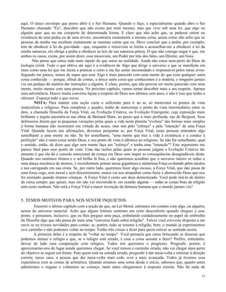 aqui. O único envelope que posso abrir é o Ser Humano. Quando o faço, e especialmente quando abro o Ser
Humano chamado "Eu", descubro que não existo por mim mesmo, mas que vivo sob uma lei, que algo ou
alguém quer que eu me comporte de determinada forma. E claro que não acho que, se pudesse entrar na
existência de uma pedra ou de uma árvore, encontraria exatamente a mesma coisa, assim como não acho que as
pessoas da minha rua recebam exatamente as mesmas cartas que eu. Devo concluir que a pedra, por exemplo,
tem de obedecer à lei da gravidade - que, enquanto o missivista se limita a aconselhar-me a obedecer à lei da
minha natureza, ele obriga a pedra a obedecer às leis de sua natureza pétrea. O que não consigo negar é que, em
ambos os casos, existe, por assim dizer, esse missivista, um Poder por trás dos fatos, um Diretor, um Guia.
Não pense que estou indo mais rápido do que estou na realidade. Ainda não estou nem perto do Deus da
teologia cristã. Tudo o que obtive até aqui é a evidência de Algo que dirige o universo e que se manifesta em
mim como uma lei que me incita a praticar o certo e me faz sentir incomodado e responsável pelos meus erros.
Segundo me parece, temos de supor que esse Algo é mais parecido com uma mente do que com qualquer outra
coisa conhecida — porque, afinal de contas, a única outra coisa que conhecemos é a matéria, e ninguém jamais
viu um pedaço de matéria dar instruções a alguém. E claro, porém, que não precisa ser muito parecido com uma
mente, muito menos com uma pessoa. No próximo capítulo, vamos tentar descobrir mais a seu respeito. Apenas
uma advertência. Houve muita conversa fajuta a respeito de Deus nos últimos cem anos, e não é isso que tenho a
oferecer. Esqueça tudo o que ouviu.
NOTA: Para manter esta seção curta o suficiente para ir ao ar, só mencionei os pontos de vista
materialista e religioso. Para completar o quadro, tenho de mencionar o ponto de vista intermediário entre os
dois, a chamada filosofia da Força Vital, ou Evolução Criativa, ou Evolução Emergente, cuja exposição mais
brilhante e arguta encontra-se nas obras de Bernard Shaw, ao passo que a mais profunda, nas de Bergson. Seus
defensores dizem que as pequenas variações pelas quais a vida neste planeta "evoluiu" das formas mais simples
à forma humana não ocorreram em virtude do acaso, mas sim pelo "esforço" e pela "intenção" de uma Força
Vital. Quando fazem tais afirmações, devemos perguntar se, por Força Vital, essas pessoas entendem algo
semelhante a uma mente ou não. Se for semelhante, "uma mente que traz a vida à existência e a conduz à
perfeição" não é outra coisa senão Deus, e seu ponto de vista é idêntico ao religioso. Se não for semelhante, qual
o sentido, então, de dizer que algo sem mente faça um "esforço" e tenha uma "intenção"? Este argumento me
parece fatal para esse ponto de vista. Uma das razões pelas quais as pessoas julgam a Evolução Criativa tão
atraente é que ela dá o consolo emocional da crença em Deus sem impor as consequências desagradáveis desta.
Quando nos sentimos ótimos e o sol brilha lá fora, e não queremos acreditar que o universo inteiro se reduz a
uma dança mecânica de átomos, é reconfortante pensar nessa gigantesca e misteriosa Força evoluindo pelos séculos
e nos carregando em sua crista. Se, por outro lado, queremos fazer algo escuso, a Força Vital, que não passa de
uma força cega, sem moral e sem discernimento, nunca vai nos atrapalhar como fazia o aborrecido Deus que nos
foi ensinado quando éramos crianças. A Força Vital é como um deus domesticado. Você pode tirá-lo de dentro
da caixa sempre que quiser, mas ele não vai incomodá-lo em ocasião alguma — todas as coisas boas da religião
sem custo nenhum. Não será a Força Vital a maior invenção da fantasia humana que o mundo jamais viu?

5. TEMOS MOTIVOS PARA NOS SENTIR INQUIETOS
Encerrei o último capítulo com a noção de que, na Lei Moral, entramos em contato com algo, ou alguém,
acima do universo material. Acho que alguns leitores sentiram um certo desconforto quando cheguei a esse
ponto, e pensaram, inclusive, que eu lhes preguei uma peça, embalando cuidadosamente no papel de embrulho
da filosofia algo que não passa de mais uma "conversa fiada sobre religião". Talvez você estivesse disposto a me
ouvir se eu tivesse novidades para contar; se, porém, tudo se resume à religião, bem, o mundo já experimentou
esse caminho e não podemos voltar no tempo. Tenho três coisas a dizer para quem estiver se sentindo assim.
A primeira delas é a respeito de "voltar no tempo". Você pensaria que estou brincando se dissesse que
podemos atrasar o relógio e que, se o relógio está errado, é essa a coisa sensata a fazer? Prefiro, entretanto,
deixar de lado essa comparação com relógios. Todos nós queremos o progresso. Progredir, porém, é
aproximarmo-nos do lugar aonde queremos chegar. Se você tomou o caminho errado, não vai chegar mais perto
do objetivo se seguir em frente. Para quem está na estrada errada, progredir é dar meia-volta e retornar à direção
correta; nesse caso, a pessoa que der meia-voJta mais cedo será a mais avançada. Todos já tivemos essa
experiência com as contas de aritmética. Quando erramos uma soma desde o início, sabemos que, quanto antes
admitirmos o engano e voltarmos ao começo, tanto antes chegaremos à resposta correta. Não há nada de
17

 
