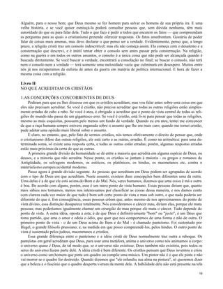 Alguém, para o nosso bem; que Deus mesmo se fez homem para salvar os homens de sua própria ira. E uma
velha história, e se você quiser esmiuçá-la poderá consultar pessoas que, sem dúvida nenhuma, têm mais
autoridade do que eu para falar dela. Tudo o que faço é pedir a todos que encarem os fatos — que compreendam
as perguntas para as quais o cristianismo pretende oferecer respostas. Os fatos amedrontam. Gostaria de poder
falar de coisas mais amenas, mas devo declarar o que penso ser a verdade. Evidentemente, penso que, a longo
prazo, a religião cristã traz um consolo indescritível; mas ela não começa assim. Ela começa com o desalento e a
consternação que descrevi, e é inútil tentar obter o consolo sem antes passar pela consternação. Na religião,
como na guerra e em todos os outros assuntos, o consolo é a única coisa que não pode ser alcançada quando é
buscada diretamente. Se você buscar a verdade, encontrará a consolação no final; se buscar o consolo, não terá
nem o consolo nem a verdade — terá somente uma melosidade vazia que culminará em desespero. Muitos entre
nós já nos recuperamos da euforia de antes da guerra em matéria de política internacional. E hora de fazer a
mesma coisa com a religião.

Livro II
NO QUE ACREDITAM OS CRISTÃOS
1.AS CONCEPÇÕES CONCORRENTES DE DEUS
Pediram para que eu lhes dissesse em que os cristãos acreditam, mas vou falar antes sobre uma coisa em que
eles não precisam acreditar. Se você é cristão, não precisa acreditar que todas as outras religiões estão simplesmente erradas de cabo a rabo. Se você é ateu, é obrigado a acreditar que o ponto de vista central de todas as religiões do mundo não passa de um gigantesco erro. Se você é cristão, está livre para pensar que todas as religiões,
mesmo as mais esquisitas, possuem pelo menos um fundo de verdade. Quando eu era ateu, tentei me convencer
de que a raça humana sempre estivera enganada sobre o assunto que lhe era mais caro; quando me tornei cristão,
pude adotar uma opinião mais liberal sobre o assunto.
É claro, no entanto, que, pelo fato de sermos cristãos, nós temos efetivamente o direito de pensar que, onde
o cristianismo difere das outras religiões, ele está certo e as outras, erradas. É como na aritmética: para uma determinada soma, só existe uma resposta certa, e todas as outras estão erradas; porém, algumas respostas erradas
estão mais próximas da certa do que as outras.
A primeira grande divisão da humanidade se dá entre a maioria que acredita em alguma espécie de Deus, ou
deuses, e a minoria que não acredita. Nesse ponto, os cristãos se juntam à maioria - os gregos e romanos da
Antigüidade, os selvagens modernos, os estóicos, os platônicos, os hindus, os maometanos etc, contra o
materialismo europeu ocidental moderno.
Passo agora à grande divisão seguinte. As pessoas que acreditam em Deus podem ser agrupadas de acordo
com o tipo de Deus em que acreditam. Neste assunto, existem duas concepções bem diferentes uma da outra.
Uma delas é a de que ele está acima do Bem e do Mal. Nós, seres humanos, dizemos que uma coisa é má e outra
é boa. De acordo com alguns, porém, esse é um mero ponto de vista humano. Essas pessoas diriam que, quanto
mais sábios nos tornamos, menos nos interessamos por classificar as coisas dessa maneira, e nos damos conta
com clareza cada vez maior de que tudo é bom sob certo ponto de vista e mau sob outro, e que nada poderia ser
diferente do que é. Em conseqüência, essas pessoas crêem que, antes mesmo de nos aproximarmos do ponto de
vista divino, essa distinção desaparece totalmente. Nós consideramos o câncer mau, diriam elas, porque ele mata
pessoas; mas poderíamos igualmente chamar um cirurgião de mau porque ele mata o câncer. Tudo depende do
ponto de vista. A outra idéia, oposta a esta, é de que Deus é definitivamente "bom" ou "justo", é um Deus que
toma partido, que ama o amor e odeia o ódio, que quer que nos comportemos de uma forma e não de outra. O
primeiro ponto de vista - o de um Deus acima do Bem e do Mal - é chamado panteísmo. Foi sustentado por
Hegel, o grande filósofo prussiano, e, na medida em que posso compreendê-los, pelos hindus. O outro ponto de
vista é sustentado pelos judeus, maometanos e cristãos.
Essa grande diferença entre o panteísmo e a idéia cristã de Deus normalmente traz outra a reboque. Os
panteístas em geral acreditam que Deus, para usar uma metáfora, anima o universo como nós animamos o corpo:
o universo quase é Deus, de tal modo que, se o universo não existisse, Deus também não existiria, pois todos os
seres do universo fazem parte dele. A idéia cristã é bem diferente. Os cristãos pensam que Deus inventou e criou
o universo como um homem que pinta um quadro ou compõe uma música. Um pintor não é o que ele pinta e não
vai morrer se o quadro for destruído. Quando dizemos que "ele infundiu sua alma na pintura", só queremos dizer
que a beleza e o fascínio que o quadro desperta vieram da mente dele. A habilidade dele não está presente na tela
19

 