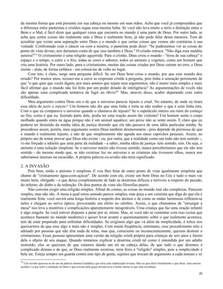 da mesma forma que está presente em sua cabeça ou mesmo em suas mãos. Acho que você já compreendeu que
a diferença entre panteístas e cristãos segue essa mesma linha. Se você não leva muito a sério a distinção entre o
Bem e o Mal, é fácil dizer que qualquer coisa que encontra no mundo é uma parte de Deus. Por outro lado, se
acha que certas coisas são realmente más e Deus é realmente bom, já não pode falar dessa maneira. Tem de
acreditar que existe uma separação entre Deus e o mundo e que certas coisas que vemos são contrárias à sua
vontade. Confrontado com o câncer ou com a miséria, o panteísta pode dizer: "Se pudéssemos ver as coisas do
ponto de vista divino, nos daríamos conta de que isso também é Deus." O cristão retruca: "Não diga essa maldita
asneira!"13 O cristianismo é uma religião aguerrida. Para o cristão, Deus criou o mundo - "tirou de sua cabeça" o
espaço e o tempo, o calor e o frio, todas as cores e sabores, todos os animais e vegetais, como um homem que
cria uma história. Por outro lado, para o cristianismo, muitas das coisas criadas por Deus caíram no erro, e Deus
insiste - aliás, de forma enfática - em colocá-las de volta no lugar.
Com isto, é claro, surge uma pergunta difícil. Se um Deus bom criou o mundo, por que esse mundo deu
errado? Por muitos anos, recusei-me a ouvir as respostas cristãs à pergunta, pois tinha a sensação persistente de
que "o que quer que vocês digam, por mais astutos que sejam seus argumentos, não é muito mais simples e mais
fácil afirmar que o mundo não foi feito por um poder dotado de inteligência? As argumentações de vocês não
são apenas uma complicada tentativa de fugir ao óbvio?" Mas, através disso, acabei deparando com outra
dificuldade.
Meu argumento contra Deus era o de que o universo parecia injusto e cruel. No entanto, de onde eu tirara
essa idéia de justo e injusto? Um homem não diz que uma linha é torta se não souber o que é uma linha reta.
Com o que eu comparava o universo quando o chamava de injusto? Se o espetáculo inteiro era ruim do começo
ao fim, como é que eu, fazendo parte dele, podia ter uma reação assim tão violenta? Um homem sente o corpo
molhado quando entra na água porque não é um animal aquático; um peixe não se sente assim. E claro que eu
poderia ter desistido da minha idéia de justiça dizendo que ela não passava de uma idéia particular minha. Se
procedesse assim, porém, meu argumento contra Deus também desmoronaria - pois depende da premissa de que
o mundo é realmente injusto, e não de que simplesmente não agrada aos meus caprichos pessoais. Assim, no
próprio ato de tentar provar que Deus não existe - ou, por outra, que a realidade como um todo não tem sentido -,
vi-me forçado a admitir que uma parte da realidade - a saber, minha idéia de justiça- tem sentido, sim. Ou seja, o
ateísmo é uma solução simplista. Se o universo inteiro não tivesse sentido, nunca perceberíamos que ele não tem
sentido - do mesmo modo que, se não existisse luz no universo e as criaturas não tivessem olhos, nunca nos
saberíamos imersos na escuridão. A própria palavra escuridão não teria significado.

2. A INVASÃO
Pois bem, então o ateísmo é simplista. E vou lhes falar de outro ponto de vista igualmente simplista que
chamo de "cristianismo água-com-açúcar". De acordo com ele, existe um bom Deus no Céu e tudo o mais vai
muito bem, obrigado - o que deixa completamente de lado as doutrinas difíceis e terríveis a respeito do pecado,
do inferno, do diabo e da redenção. Os dois pontos de vista são filosofias pueris.
Não convém exigir uma religião simples. Afinal de contas, as coisas no mundo real são complexas. Parecem
simples, mas não são. A mesa à qual estou sentado parece simples, mas peça a um cientista que diga do que ela é
realmente feita: você ouvirá uma longa história a respeito dos átomos e de como as ondas luminosas refletem-se
neles e chegam ao nervo óptico, provocando um efeito no cérebro. Assim, o que chamamos de "enxergar a
mesa" nos leva a mistérios e complicações aparentemente inesgotáveis. Uma criança que faz uma oração infantil
é algo singelo. Se você estiver disposto a parar por aí, ótimo. Mas, se você não se contentar com isso (coisa que
acontece bastante no mundo moderno) e quiser levar avante o questionamento sobre o que realmente acontece,
tem de estar preparado para enfrentar dificuldades. Se exigimos algo que vá além da simplicidade, é tolice nos
queixarmos de que esse algo a mais não é simples. Com muita freqüência, entretanto, esse procedimento tolo é
adotado por pessoas que não têm nada de tolas, mas que, consciente ou inconscientemente, querem destruir o
cristianismo. Essas pessoas apresentam uma versão da religião cristã própria para crianças de seis anos e fazem
dela o objeto de seu ataque. Quando tentamos explicar a doutrina cristã tal como é entendida por um adulto
instruído, elas se queixam de que estamos dando um nó na cabeça delas, de que tudo o que dizemos é
complicado demais e de que, se Deus realmente existisse, teria feiro a "religião" simples, pois a simplicidade é
bela etc. Esteja sempre em guarda contra este tipo de gente, sujeitos que trocam de argumento a cada minuto e só
13

Um ouvinte queixou-se do uso da palavra damned (maldita), que seria uma imprecação leviana. Mas eu quis dizer literalmente o que disse: uma asneira
maldita é a que sofre a maldição de Deus e que (exceto pela graça divina) leva à morte eterna os que nela acreditam.
20

 