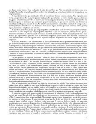 nos fazem perder tempo. Note o absurdo da idéia de um Deus que "faz uma religião simples": como se a
"religião" fosse algo inventado por Deus, e não a sua afirmação de certos fatos inalteráveis a respeito de sua
própria natureza.
A experiência me diz que a realidade, além de complicada, é quase sempre estranha. Não é precisa, nem
óbvia, nem previsível. Por exemplo, quando você descobre que a Terra e os outros planetas giram em torno do
Sol, pensa naturalmente que todos os planetas devem se comportar da mesma maneira, que são separados por
distâncias iguais ou distâncias que aumentam proporcionalmente, ou que devem aumentar ou diminuir de
tamanho à medida que se afastam do Sol. No entanto, não encontramos nem métrica nem método (que possamos
compreender) nos tamanhos ou nas distâncias. Além disso, alguns planetas possuem uma lua; outros, quatro;
alguns, nenhuma; e um planeta tem um anel.
A realidade, com efeito, é algo que ninguém poderia adivinhar. Este é um dos motivos pelo qual acredito no
cristianismo. E uma religião que ninguém poderia adivinhar. Se ela nos oferecesse o tipo de universo que esperaríamos encontrar, eu acharia que ela havia sido inventada pelo homem. Porém, a religião cristã não é nada
daquilo que esperávamos; apresenta todas as mudanças inesperadas que as coisas reais possuem. Deixemos de
lado, portanto, todas as filosofias pueris e suas respostas simplistas. O problema não é nada simples, e a resposta
tampouco.
E qual é o problema? E um universo cheio de coisas evidentemente más e aparentemente sem sentido, mas
que ao mesmo tempo contém criaturas como nós, que têm a consciência dessa maldade e desse absurdo. Existem
só dois pontos de vista que conseguem contemplar todos esses fatos. Um deles é o cristianismo, segundo o qual
estamos num mundo bom que se perdeu, mas que ainda assim conserva a memória de como deveria ser. O outro
ponto de vista chama-se dualismo. Dualismo é a crença de que, na raiz de todas as coisas, há duas forças iguais e
independentes, uma delas boa, a outra má. O universo é o campo de batalha no qual travam uma guerra sem fim.
Creio que, ao lado do cristianismo, o dualismo é a crença mais viril e sensata existente no mercado. Porém, traz
em si uma armadilha.
Os dois poderes, ou espíritos, ou deuses - o bom e o mal - são tidos como independentes um do outro.
Ambos existem eternamente. Nenhum deles gerou o outro, nenhum deles tem mais direito que o outro de chamar a si mesmo de "Deus". Cada um deles, presumivelmente, considera a si mesmo o Bem, e ao outro, o Mal.
Um deles aprecia o ódio e a crueldade; o outro, o amor e a misericórdia; e cada qual sustenta sua própria visão
das coisas. No entanto, o que temos em mente quando chamamos um deles de Poder Benigno, e o outro, de
Poder Maligno? Talvez queiramos dizer simplesmente que preferimos um ao outro — como alguém pode
preferir uma cerveja a um vinho doce; ou então queiramos dizer que o que quer que cada um deles pense a seu
respeito, e independentemente de nossas preferências humanas imediatas, um deles está efetivamente errado,
enganado ao se considerar benigno. Ora, se tudo o que queremos dizer é que preferimos o primeiro poder, temos
de desistir definitivamente dessa conversa de Bem e de Mal, pois o Bem é aquilo que devemos preferir
quaisquer que sejam os nossos sentimentos momentâneos. Se "ser bom" significasse apenas aderir ao lado que
por acaso nos agrada, o Bem não mereceria ser chamado assim. Logo, o que queremos dizer é que um dos poderes está errado, enquanto o outro está certo.
Mas no momento em que dizemos isto, insere-se no universo um terceiro fator, distinto dos outros dois
poderes: uma lei, ou padrão, ou regra geral do Bem à qual o primeiro poder se submete, e o outro, não. Se os
dois poderes são julgados por esse padrão, então o próprio padrão ou o Ser que o criou está além e acima de
qualquer um dos poderes. E ele o Deus verdadeiro. Na realidade, quando dizemos que um poder é bom e o outro
é mau, entendemos que um está em relação harmoniosa com o Deus verdadeiro e supremo, e o outro, não.
O mesmo argumento pode ser apresentado de outra maneira. Se o dualismo é real, o poder maligno deve ser
um ente que ama o Mal pelo Mal. Na realidade, porém, não encontramos ninguém que aprecie o Mal só porque é
o Mal. O mais próximo disso seria a crueldade. Mas, na vida real, as pessoas são cruéis por um de dois motivos:
por sadismo, ou seja, por causa de uma perversão sexual que faz da dor um objeto de prazer sensual, ou pela
busca de algum benefício externo - dinheiro, poder, segurança. O prazer, o dinheiro, o poder e a segurança,
considerados em si mesmos, são coisas boas. A maldade consiste em tentar obtê-los pelos métodos errados, ou
de forma errada, ou em excesso. Não quero dizer, de modo algum, que não sejam terrivelmente perversas as
pessoas que agem assim. Digo apenas que a perversidade, quando a examinamos de perto, revela-se como um
jeito errado de buscar o Bem. Podemos decidir ser bons por amor à própria bondade, mas não podemos ser maus
por amor à maldade. Podemos agir de forma bondosa mesmo quando não nos sentimos bondosos e não há uma
recompensa para agir assim; a bondade é simplesmente a atitude correta. Ninguém, no entanto, é cruel
21

 
