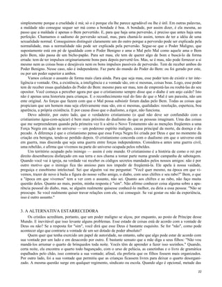 simplesmente porque a crueldade é má; só o é porque ela lhe parece agradável ou lhe é útil. Em outras palavras,
a maldade não consegue sequer ser má como a bondade é boa. A bondade, por assim dizer, é ela mesma, ao
passo que a maldade é apenas o Bem pervertido. E, para que haja uma perversão, é preciso que antes haja uma
perfeição. Chamamos o sadismo de perversão sexual, mas, para chamá-lo assim, temos de ter a idéia de uma
sexualidade normal. Conseguimos distinguir claramente um do outro porque a perversão pode ser explicada pela
normalidade, mas a normalidade não pode ser explicada pela perversão. Segue-se que o Poder Maligno, que
supostamente está em pé de igualdade com o Poder Benigno e ama o Mal pelo Mal como aquele ama o Bem
pelo Bem, não passa de um bicho-papão. Para ser mau, ele tem de querer algo de bom e buscá-lo da forma
errada: tem de ter impulsos originariamente bons para depois pervertê-los. Mas, se é mau, não pode fornecer a si
mesmo nem as coisas boas e desejáveis nem os bons impulsos passíveis de perversão. Tem de receber ambos do
Poder Benigno. Nesse caso, não é independente. Faz parte do mundo do Poder do Bem: ou foi gerado por este,
ou por um poder superior a ambos.
Vamos colocar o assunto de forma mais clara ainda. Para que seja mau, esse poder tem de existir e ter inteligência e vontade. Ora, a existência, a inteligência e a vontade são, em si mesmas, coisas boas. Logo, esse poder
tem de receber essas qualidades do Poder do Bem: mesmo para ser mau, tem de emprestá-las ou roubá-las do seu
opositor. Você começa a perceber agora por que o cristianismo sempre disse que o diabo é um anjo caído? Isto
não é apenas uma historieta para crianças. E o reconhecimento real do fato de que o Mal é um parasita, não um
ente original. As forças que fazem com que o Mal possa subsistir foram dadas pelo Bem. Todas as coisas que
propiciam que um homem mau seja efetivamente mau são, em si mesmas, qualidades: resolução, esperteza, boa
aparência, a própria existência. E por causa disso que o dualismo, a rigor, não funciona.
Devo admitir, por outro lado, que o verdadeiro cristianismo (o qual não deve ser confundido com o
cristianismo água-com-açúcar) é bem mais próximo do dualismo do que as pessoas imaginam. Uma das coisas
que me surpreenderam quando pela primeira vez li a sério o Novo Testamento são as menções freqüentes a uma
Força Negra em ação no universo — um poderoso espírito maligno, causa principal da morte, da doença e do
pecado. A diferença é que o cristianismo pensa que essa Força Negra foi criada por Deus e que no momento da
criação era benigna, tendo-se perdido depois. O cristianismo concorda com o dualismo em que o universo está
em guerra, mas discorda que seja uma guerra entre forças independentes. Considera-a antes uma guerra civil,
uma rebelião, e afirma que vivemos na parte do universo ocupada pelos rebeldes.
Um território ocupado pelo inimigo — assim é este mundo. O cristianismo é a história de como o rei por
direito desembarcou disfarçado em sua terra e nos chama a tomar parte numa grande campanha de sabotagem.
Quando você vai à igreja, na verdade vai receber os códigos secretos mandados pelos nossos amigos: não é por
outro motivo que o inimigo fica tão ansioso para nos impedir de freqüentá-la. Ele apela à nossa vaidade,
preguiça e esnobismo intelectual. Sei que alguém vai me perguntat: "Você quer mesmo, na época em que vivemos, trazer de novo à baila a figura do nosso velho amigo, o diabo, com seus chifres e seu rabo?" Bem, o que
a "época em que vivemos" tem a ver com o assunto, não sei. Quanto aos chifres e ao rabo, não faço muita
questão deles. Quanto ao mais, porém, minha resposta é "sim". Não afirmo conhecer coisa alguma sobre a aparência pessoal do diabo, mas, se alguém realmente quisesse conhecê-lo melhor, eu diria a essa pessoa: "Não se
preocupe. Se você realmente quiser travar relações com ele, vai conseguir. Se vai gostar ou não da experiência,
isso é outro assunto."

3. A ALTERNATIVA ESTARRECEDORA
Os cristãos acreditam, portanto, que um poder maligno se alçou, por enquanto, ao posto de Príncipe desse
Mundo. E inevitável que isso levante alguns problemas. Esse estado de coisas está de acordo com a vontade de
Deus ou não? Se a resposta for "sim", você dirá que esse Deus é bastante esquisito. Se for "não", como pode
acontecer algo que contrarie a vontade de um ser dotado de poder absoluto?
Quem quer que tenha exercido um papel de autoridade, no entanto, sabe que algo pode estar de acordo com
sua vontade por um lado e em desacordo por outro. É bastante sensato que a mãe diga a seus filhos: "Não vou
mandá-los arrumar o quarto de brinquedos toda noite. Vocês têm de aprender a fazer isso sozinhos." Quando,
certa noite, ela encontra o quarto todo bagunçado, com o urso de pelúcia, as canetinhas e o livro de gramática
espalhados pelo chão, isso contraria a sua vontade; afinal, ela preferia que os filhos fossem mais organizados.
Por outro lado, foi a sua vontade que permitiu que as crianças ficassem livres para deixar o quarto desorganizado. A mesma questão surge em qualquer regimento, sindicato ou escola. Quando algo é opcional, metade das
22

 