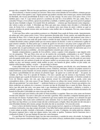 pessoas não o cumprirá. Não era isso que queríamos, mas nossa vontade o tornou possível.
Provavelmente, o mesmo acontece no universo. Deus criou coisas dotadas de livre-arbítrio: criaturas que podem fazer tanto o bem quanto o mal. Alguns pensam que podem conceber uma criatura que, mesmo desfrutando
da liberdade, não tivesse possibilidade de fazer o mal. Eu não consigo. Se uma coisa é livre para o bem, é livre
também para o mal. E o que tornou possível a existência do mal foi o livre-arbítrio. Por que, então, Deus o
concedeu? Porque o livre-arbítrio, apesar de possibilitar a maldade, é também aquilo que torna possível qualquer
tipo de amor, bondade e alegria. Um mundo feito de autômatos — criaturas que funcionassem como máquinas não valeria a pena ser criado. A felicidade que Deus quis para suas criaturas mais elevadas é a felicidade de
estar, de forma livre e voluntária, unidas a ele e aos demais seres num êxtase de amor e deleite ao qual os
maiores arroubos de paixão terrena entre um homem e uma mulher não se comparam. Por isso, essas criaturas
têm de ser livres.
E claro que Deus sabia o que poderia acontecer se a liberdade fosse usada de forma errada. Aparentemente,
ele achou que valia a pena correr o risco. Talvez queiramos discordar dele. Existe, porém, um empecilho para se
discordar de Deus. Ele é a fonte da qual vem toda a nossa faculdade de raciocínio: não podemos estar certos e
ele, errado, assim como uma onda não pode mudar o sentido da maré. Quando discutimos com ele, estamos na
verdade discutindo contra o próprio poder que nos tornou capazes de discutir: é como se cortássemos o galho no
qual estamos sentados. Se Deus pensa que o estado de guerra no universo é um preço justo a pagar pelo livrearbítrio - ou seja, pela criação de um mundo vivaz no qual as criaturas podem fazer tanto um grande bem quanto
um grande mal, no qual acontecem coisas realmente importantes, em vez de um mundo de marionetes que só se
movem quando ele puxa as cordinhas -, devemos igualmente consentir que o preço é justo.
Quando compreendemos a questão do livre-arbítrio, vemos o quanto é tolo perguntar o que alguém certa
vez me perguntou: "Por que Deus criou um ser de matéria tão corrompida, condenando-o ao erro?" Quanto
melhor for a matéria da qual for feita uma criatura -quanto mais ela for inteligente, forte e livre -, tanto melhor
será ela quando tender para o certo, e tanto pior quando tender para o errado. Uma vaca não pode ser nem muito
boa, nem muito má; um cachorro já pode ser um pouco melhor ou um pouco pior; uma criança pode ser ainda
melhor ou pior; um homem comum, ainda melhor ou pior; um homem de gênio, melhor ou pior ainda; um
espírito sobre-humano, melhor - ou pior — do que todos os demais.
Como pôde o Poder das Trevas ter caído no erro? Para essa pergunta, sem dúvida, nós, seres humanos, não
conseguimos formular uma resposta com absoluta certeza. Podemos, entretanto, oferecer um palpite razoável (e
tradicionalmente aceito) baseado em nossas próprias experiências de erro. No momento em que possuímos um
ego, temos a possibilidade de nos colocar em primeiro lugar - de querer ser o centro de tudo — de querer, na
verdade, ser Deus. Esse foi o pecado de Satanás, e foi esse o pecado que ele ensinou à raça humana. Certas
pessoas julgam que a queda do homem teve algo a ver com o sexo, mas estão enganadas. (A história contada no
Livro do Gênesis sugere, isto sim, que nossa natureza sexual foi corrompida após a queda, como uma
conseqüência desta, e não uma causa.) O que Satanás colocou na cabeça dos nossos remotos ancestrais foi a
idéia de que poderiam "ser como deuses" — poderiam bastar-se a si mesmos como se fossem seus próprios criadores; poderiam ser senhores de si mesmos e inventar um tipo de felicidade fora e à parte de Deus. Dessa tentativa, que não pode dar certo, vem quase tudo o que chamamos de história humana: o dinheiro, a miséria, a
ambição, a guerra, a prostituição, as classes, os impérios, a escravidão - a longa e terrível história da tentativa do
homem de descobrir a felicidade em outra coisa que não Deus.
A razão pela qual essa tentativa não pode ser bem-sucedida é a seguinte: Deus nos criou como um homem
inventa uma máquina. Um carro é feito para ser movido a gasolina. Deus concebeu a máquina humana para ser
movida por ele mesmo. O próprio Deus é o combustível que nosso espírito deve queimar, ou o alimento do qual
deve se alimentar. Não existe outro combustível, outro alimento. Esse é o motivo pelo qual não podemos pedir
que Deus nos faça felizes e ao mesmo tempo não dar a mínima para a religião. Deus não pode nos dar uma paz e
uma felicidade distintas dele mesmo, porque fora dele elas não se encontram. Tal coisa não existe.
Essa é a chave da história humana. Despende-se uma energia incrível, erguem-se civilizações, concebem-se
excelentes instituições, mas algo sempre dá errado. Uma falha fatal sempre permite que as pessoas mais egoístas
e cruéis subam ao poder, trazendo a derrocada, a desgraça e a ruína. A máquina, em outras palavras, emperra,
Ela parece engrenar bem e rodar por alguns metros, mas então se quebra. Tentamos fazê-la funcionar com o
combustível errado. E isso que Satanás fez para nós, seres humanos.
E o que Deus fez? Em primeiro lugar, nos deu uma consciência, o sentido do certo e do errado. Ao longo da
história, certas pessoas tentaram obedecê-la (algumas, com muito esforço); nenhuma delas conseguiu obedecê-la
23

 