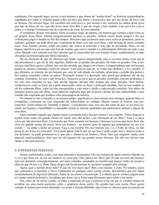 totalmente. Em segundo lugar, enviou à raça humana o que chamo de "sonhos bons": as histórias extraordinárias
espalhadas por todas as religiões pagãs sobre um deus que morre e ressuscita e que, por sua morte, dá nova vida
ao homem. Em terceiro lugar, Ele escolheu um certo povo e, por séculos a fio, martelou na cabeça desse povo
que tipo de Deus ele era, que não havia outro fora dele e que ele exigia a boa conduta. Esse povo foi o povo
judeu, e o Antigo Testamento nos dá a narrativa de como foi esse martelar.
O verdadeiro choque vem depois. Entre os judeus surge, de repente, um homem que começa a falar como se
ele próprio fosse Deus. Afirma categoricamente perdoar os pecados. Afirma existir desde sempre e diz que
voltará para julgar o mundo no fim dos tempos. Devemos aqui esclarecer uma coisa: entre os panteístas, como os
indianos, qualquer um pode dizer que é uma parte de Deus, ou é uno com Deus, e não há nada de muito estranho
nisso. Esse homem, porém, sendo um judeu, não estava se referindo a esse tipo de divindade. Deus, na sua
língua, significava um ser que está fora do mundo, que criou o mundo e é infinitamente diferente de tudo o que
criou. Quando você entende esse fato, percebe que as coisas ditas por esse homem foram, simplesmente, as mais
chocantes já pronunciadas por lábios humanos.
Há um elemento do que ele afirmava que tende a passar despercebido, pois o ouvimos tantas vezes que já
não percebemos o que ele de fato significa. Refiro-me ao perdão dos pecados. De todos os pecados. Ora, a menos que seja Deus quem o afirme, isso soa tão absurdo que chega a ser cômico. Compreendemos que um homem
perdoe as ofensas cometidas contra ele mesmo. Você pisa no meu pé, ou rouba meu dinheiro, e eu o perdôo. O
que diríamos, no entanto, de um homem que, sem ter sido pisado ou roubado, anunciasse o perdão dos pisões e
dos roubos cometidos contra os outros? Presunção asinina é a descrição mais gentil que podemos dar da sua
conduta. Entretanto, foi isso o que Jesus fez. Anunciou ao povo que os pecados cometidos estavam perdoados, e
fez isso sem consultar os que, sem dúvida alguma, haviam sido lesados por esses pecados. Sem hesitar,
comportou-se como se fosse ele a parte interessada, como se fosse o principal ofendido. Isso só tem sentido se
ele for realmente Deus, cujas leis são transgredidas e cujo amor é ferido a cada pecado cometido. Nos lábios de
qualquer pessoa que não Deus, essas palavras implicam algo que só posso chamar de uma imbecilidade e uma
vaidade não superadas por nenhum outro personagem da história.
No entanto (e isto é estranho e, ao mesmo tempo, significativo), nem mesmo seus inimigos, quando lêem os
evangelhos, costumam ter essa impressão de imbecilidade ou vaidade. Quanto menos os leitores sem preconceitos. Cristo afirma ser "humilde e manso", e acreditamos nele, sem nos dar conta de que, se ele fosse somente um homem, a humildade e a mansidão seriam as últimas qualidades que poderíamos atribuir a alguns de
seus ditos.
Estou tentando impedir que alguém repita a rematada tolice dita por muitos a seu respeito: "Estou disposto a
aceitar Jesus como um grande mestre da moral, mas não aceito a sua afirmação de ser Deus." Essa é a única
coisa que não devemos dizer. Um homem que fosse somente um homem e dissesse as coisas que Jesus disse não
seria um grande mestre da moral. Seria um lunático - no mesmo grau de alguém que pretendesse ser um ovo
cozido — ou então o diabo em pessoa. Faça a sua escolha. Ou esse homem era, e é, o Filho de Deus, ou não
passa de um louco ou coisa pior. Você pode querer calá-lo por ser um louco, pode cuspir nele e matá-lo como a
um demônio; ou pode prosternar-se a seus pés e chamá-lo de Senhor e Deus. Mas que ninguém venha, com
paternal condescendência, dizer que ele não passava de um grande mestre humano. Ele não nos deixou essa
opção, e não quis deixá-la.

4. O PENITENTE PERFEITO
Somos confrontados, então, com uma alternativa assustadora. Ou esse homem de quem estamos falando era
(e é) o que dizia ser, ou era um lunático ou coisa pior. Ora, parece-me óbvio que ele não era nem um lunático
nem um demônio; conseqüentemente, por mais estranho, assustador ou insólito que pareça, tenho de aceitar a
idéia de que ele era, e é, Deus. Deus chegou sob forma humana no território ocupado pelo inimigo.
Agora, qual o sentido disso tudo? O que ele veio fazer aqui? Bem, veio ensinar, é claro. No entanto, assim
que começamos a examinar o Novo Testamento ou qualquer outro escrito cristão, descobrimos que eles falam
constantemente de algo bem diferente: falam de sua morte e ressurreição. É evidente que os cristãos julgam estar
aí o ponto central da história. Acreditam que Jesus veio à Terra especificamente para sofrer e ser morto.
Ora, antes de me tornar cristão, eu tinha a impressão de que a primeira coisa em que os cristãos tinham de
acreditar era uma teoria particular sobre o propósito dessa morte. De acordo com essa teoria, Deus queria
castigar os homens por terem desertado e se unido à Grande Rebelião, mas Cristo se ofereceu para ser punido em
24

 