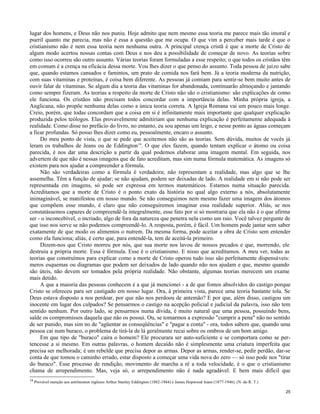 lugar dos homens, e Deus não nos puniu. Hoje admito que nem mesmo essa teoria me parece mais tão imoral e
pueril quanto me parecia, mas não é essa a questão que me ocupa. O que vim a perceber mais tarde é que o
cristianismo não é nem essa teoria nem nenhuma outra. A principal crença cristã é que a morte de Cristo de
algum modo acertou nossas contas com Deus e nos deu a possibilidade de começar de novo. As teorias sobre
como isso ocorreu são outro assunto. Várias teorias foram formuladas a esse respeito; o que todos os cristãos têm
em comum é a crença na eficácia dessa morte. Vou lhes dizer o que penso do assunto. Toda pessoa de juízo sabe
que, quando estamos cansados e famintos, um prato de comida nos fará bem. Já a teoria moderna da nutrição,
com suas vitaminas e proteínas, é coisa bem diferente. As pessoas já comiam para sentir-se bem muito antes de
ouvir falar de vitaminas. Se algum dia a teoria das vitaminas for abandonada, continuarão almoçando e jantando
como sempre fizeram. As teorias a respeito da morte de Cristo não são o cristianismo: são explicações de como
ele funciona. Os cristãos não precisam todos concordar com a importância delas. Minha própria igreja, a
Anglicana, não propõe nenhuma delas como a única teoria correta. A Igreja Romana vai um pouco mais longe.
Creio, porém, que todas concordam que a coisa em si é infinitamente mais importante que qualquer explicação
produzida pelos teólogos. Elas provavelmente admitiriam que nenhuma explicação é perfeitamente adequada à
realidade. Como disse no prefácio do livro, no entanto, eu sou apenas um leigo, e nesse ponto as águas começam
a ficar profundas. Só posso lhes dizer como eu, pessoalmente, encaro o assunto.
Do meu ponto de vista, o que se pede que aceitemos não são as teorias. Sem dúvida, muitos de vocês já
leram os trabalhos de Jeans ou de Eddington14. O que eles fazem, quando tentam explicar o átomo ou coisa
parecida, é nos dar uma descrição a partir da qual podemos elaborar uma imagem mental. Em seguida, nos
advertem de que não é nessas imagens que de fato acreditam, mas sim numa fórmula matemática. As imagens só
existem para nos ajudar a compreender a fórmula.
Não são verdadeiras como a fórmula é verdadeira; não representam a realidade, mas algo que se lhe
assemelha. Têm a função de ajudar; se não ajudam, podem ser deixadas de lado. A realidade em si não pode ser
representada em imagens, só pode ser expressa em termos matemáticos. Estamos numa situação parecida.
Acreditamos que a morte de Cristo é o ponto exato da história no qual algo externo a nós, absolutamente
inimaginável, se manifestou em nosso mundo. Se não conseguimos nem mesmo fazer uma imagem dos átomos
que compõem esse mundo, é claro que não conseguiremos imaginar essa realidade superior. Aliás, se nos
constatássemos capazes de compreendê-la integralmente, esse fato por si só mostraria que ela não é o que afirma
ser - o inconcebível, o incriado, algo de fora da natureza que penetra nela como um raio. Você talvez pergunte de
que isso nos serve se não podemos compreendê-lo. A resposta, porém, é fácil. Um homem pode jantar sem saber
exatamente de que modo os alimentos o nutrem. Da mesma forma, pode aceitar a obra de Cristo sem entender
como ela funciona; aliás, é certo que, para entendê-la, tem de aceitá-la primeiro.
Dizem-nos que Cristo morreu por nós, que sua morte nos lavou de nossos pecados e que, morrendo, ele
destruiu a própria morte. Essa é fórmula. Esse é o cristianismo. E nisso que acreditamos. A meu ver, todas as
teorias que construímos para explicar como a morte de Cristo operou tudo isso são perfeitamente dispensáveis:
meros esquemas ou diagramas que podem ser deixados de lado quando não nos ajudam e que, mesmo quando
são úteis, não devem ser tomados pela própria realidade. Não obstante, algumas teorias merecem um exame
mais detido.
A que a maioria das pessoas conhecem é a que já mencionei - a de que fomos absolvidos do castigo porque
Cristo se ofereceu para ser castigado em nosso lugar. Ora, à primeira vista, parece uma teoria bastante tola. Se
Deus estava disposto a nos perdoar, por que não nos perdoou de antemão? E por que, além disso, castigou um
inocente em lugar dos culpados? Se pensarmos o castigo na acepção policial e judicial da palavra, isso não tem
sentido nenhum. Por outro lado, se pensarmos numa dívida, é muito natural que uma pessoa, possuindo bens,
salde os compromissos daquela que não os possui. Ou, se tomarmos a expressão "cumprir a pena" não no sentido
de ser punido, mas sim no de "agüentar as conseqüências" e "pagar a conta" - ora, todos sabem que, quando uma
pessoa cai num buraco, o problema de tirá-la de lá geralmente recai sobre os ombros de um bom amigo.
Em que tipo de "buraco" caíra o homem? Ele procurara ser auto-suficiente e se comportara como se pertencesse a si mesmo. Em outras palavras, o homem decaído não é simplesmente uma criatura imperfeita que
precisa ser melhorada; é um rebelde que precisa depor as armas. Depor as armas, render-se, pedir perdão, dar-se
conta de que tomou o caminho errado, estar disposto a começar uma vida nova do zero — só isso pode nos "tirar
do buraco". Esse processo de rendição, movimento de marcha a ré a toda velocidade, é o que o cristianismo
chama de arrependimento. Mas, veja só, o arrependimento não é nada agradável. E bem mais difícil que
14

Provável menção aos astrônomos ingleses Arthur Stanley Eddington (1882-1944) e James Hopwood Jeans (1877-1946). (N. do R. T.)
25

 