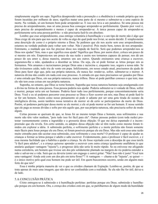 simplesmente engolir um sapo. Significa desaprender toda a presunção e a obediência à vontade própria que nos
foram incutidas por milhares de anos; significa matar uma parte de si mesmo e submeter-se a uma espécie de
morte. Na verdade, só um homem bom pode arrepender-se. E isso nos leva a um paradoxo. Só uma pessoa má
precisa do arrependimento, mas só uma pessoa boa consegue arrepender-se perfeitamente. Quanto pior você é,
mais precisa do arrependimento e menos é capaz de arrepender-se. A única pessoa capaz de arrepender-se
perfeitamente seria uma pessoa perfeita - e não precisaria fazê-lo em absoluto.
Lembre que esse arrependimento, essa entrega voluntária à humilhação e a um tipo de morte não é algo que
Deus exige de nós para que nos aceite de volta ou algo do qual pode nos livrar, se assim decidir. É simplesmente
uma descrição de como é o próprio retorno a Deus. Se pedimos que ele nos aceite sem esse arrependimento,
estamos na verdade pedindo para voltar sem voltar. Não é possível. Pois muito bem, temos de nos arrepender.
Entretanto, a maldade que nos faz precisar disso nos impede de fazê-lo. Será que podemos arrepender-nos se
Deus nos ajudar? Sim, mas o que significa essa ajuda? Significa que Deus, por assim dizer, coloca um pouco de
si mesmo em nós. Empresta-nos um pouco da sua razão e assim nos tornamos capazes de pensar; nos dá um
pouco do seu amor e, dessa maneira, amamos uns aos outros. Quando ensinamos uma criança a escrever,
seguramos-lhe a mão, ajudando-a a desenhar as letras. Ou seja, ela só pode formar as letras porque nós as
formamos. Nós amamos e raciocinamos porque Deus ama e raciocina e, enquanto isso, segura a nossa mão. Se
não tivéssemos caído, tudo iria de vento em popa. Infelizmente, em nosso estado atual, precisamos da ajuda de
Deus para fazer algo que, pela sua própria natureza, ele nunca faz: render-se, sofrer, submeter-se e morrer. A
natureza divina não condiz em nada com esse processo. A estrada em que mais precisamos ser guiados por Deus
é uma estrada que Deus, em sua própria natureza, nunca trilhou. Deus só pode partilhar conosco o que tem; mas
ele não tem essas coisas em sua própria natureza.
Suponha, no entanto, que Deus se torne homem. Suponha que nossa natureza humana seja amalgamada com
a divina na forma de uma pessoa. Essa pessoa poderia nos ajudar. Poderia submeter-se à vontade de Deus, sofrer
e morrer, porque seria um ser humano. Poderia fazer tudo isso perfeitamente, porque concomitantemente seria
Deus. Você e eu só podemos percorrer esse processo se Deus o fizer ocorrer em nós; mas Deus só pode fazê-lo
se for um homem. Assim como nosso pensamento só pode ir adiante por ser uma gota tirada do oceano da
inteligência divina, assim também nossa tentativa de morrer só dá certo se participarmos da morte de Deus.
Porém, só podemos participar dessa morte se ele morrer; e ele só pode morrer se for um homem. E nesse sentido
que ele paga as nossas dívidas e sofre por nós aquilo que, por sua própria natureza, não precisaria sofrer de modo
algum.
Certas pessoas se queixam de que, se Jesus foi ao mesmo tempo Deus e homem, seus sofrimentos e sua
morte não têm valor nenhum, "pois tudo isso foi fácil para ele". Outras pessoas podem (com toda razão) protestar veementemente contra a ingratidão e a grosseria dessa objeção. O que me deixa espantado é a incompreensão que ela revela. Em certo sentido, os adeptos dessa objeção não só têm razão como mesmo foram tímidos em explorar a idéia. A submissão perfeita, o sofrimento perfeito e a morte perfeita não foram somente
mais fáceis para Jesus porque ele era Deus; só foram possíveis porque ele era Deus. Mas não será essa uma razão
muito estranha para não aceitar essa submissão, esse sofrimento e essa morte? O professor é capaz de ajudar as
crianças a formar as letras porque é adulto e sabe escrever. Evidentemente, para o professor é fácil escrever, e é
essa mesma facilidade que o habilita a ajudar a criança. Se ele fosse rejeitado com a desculpa de que essa tarefa
"é fácil para adultos", e a criança quisesse aprender a escrever com outra criança igualmente analfabeta (o que
anularia qualquer vantagem "injusta"), o progresso dela não seria lá muito rápido. Se eu estivesse me afogando
numa corredeira, um homem que tivesse um dos pés solidamente plantado na margem do rio poderia estender a
mão e salvar-me a vida. Será que eu deveria (entre um engasgo e outro) gritar: "Não! Isso não é justo! Você tem
uma vantagem! Ainda está com um dos pés em terra firme!"? A vantagem — chame-a de "injusta", se quiser —
é o único motivo pelo qual esse homem me pode ser útil. Em quem buscaremos socorro, senão em alguém mais
forte do que nós?
Essa é minha própria maneira de ver o que os cristãos chamam de Expiação. Lembre-se, porém, de que se
trata apenas de mais uma imagem, que não deve ser confundida com a realidade. Se ela não lhe for útil, deixe-a
de lado.

5.A CONCLUSÃO PRÁTICA
Cristo entregou-se à submissão e à humilhação perfeitas: perfeitas porque era Deus; submissão e humilhação porque era um homem. Ora, a crença dos cristãos está em que, se partilharmos de algum modo da humildade
26

 
