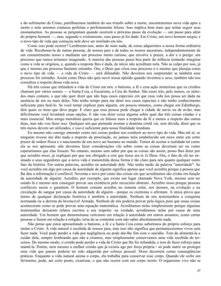 e do sofrimento de Cristo, partilharemos também do seu triunfo sobre a morte, encontraremos nova vida após a
morte e nela seremos criaturas perfeitas e perfeitamente felizes. Isso implica bem mais que tentar seguir seus
ensinamentos. As pessoas se perguntam quando ocorrerá o próximo passo da evolução — um passo para além
do próprio homem —, mas, segundo o cristianismo, esse passo já foi dado. Em Cristo, um novo homem surgiu; e
o novo tipo de vida que começou nele deve ser instilado em nós.
Como isso pode ocorrer? Lembremo-nos, antes de mais nada, de como adquirimos a nossa forma ordinária
de vida. Recebemo-la de outras pessoas, de nossos pais e de todos os nossos ancestrais, independentemente de
um consentimento nosso e mediante um processo muito curioso, que envolve o prazer, a dor e o perigo: um
processo que nunca teríamos imaginado. A maioria das pessoas passa boa parte da infância tentando imaginar
como a vida se originou, e, quando a resposta lhes é dada, de início não acreditam nela. Não as culpo por isso, já
que é mesmo um processo bastante estranho. Ora, o Deus que criou esse processo é o mesmo que planeja como
o novo tipo de vida — a vida de Cristo — será difundido. Não devemos nos surpreender se também esse
processo for estranho. Assim como Deus não quis ouvir nossa opinião quando inventou o sexo, também não nos
consultou a respeito dessa vida nova.
Há três coisas que infundem a vida de Cristo em nós: o batismo, a fé e essa ação misteriosa que os cristãos
chamam por vários nomes — a Santa Ceia, a Eucaristia, a Ceia do Senhor. São esses três, pelo menos, os métodos mais comuns, o que não quer dizer que não haja casos especiais em que essa vida nos possa ser dada na
ausência de um ou mais deles. Não tenho tempo para me deter nos casos especiais e não tenho conhecimento
suficiente para fazê-lo. Se você tentar explicar para alguém, em poucos minutos, como chegar em Edimburgo,
dirá quais os trens que deve pegar. É claro que essa pessoa pode chegar à cidade de navio ou de avião, mas
dificilmente você levantará essas opções. E não vou dizer coisa alguma sobre qual das três coisas citadas é a
mais essencial. Meu amigo metodista queria que eu falasse mais a respeito da fé e menos a respeito das outras
duas, mas não vou fazer isso. Qualquer um que pretenda ensinar a doutrina cristã vai, sem dúvida, dizer que os
três meios devem ser utilizados, e isso é suficiente para nossa finalidade imediata.
Eu mesmo não consigo entender como tais coisas podem nos conduzir ao novo tipo de vida. Mas até aí, se
ninguém tivesse me dito nada a respeito da procriação, eu jamais teria estabelecido um nexo entre um certo
prazer de ordem física e o nascimento de um novo ser humano no mundo. Temos de aceitar a realidade tal como
ela se nos apresenta: não devemos fazer considerações vãs sobre como as coisas deveriam ser ou como
esperaríamos que elas fossem. No entanto, mesmo sem saber por que as coisas são assim, posso lhes dizer por
que acredito nisso, já expliquei por que sou obrigado a crer que Jesus era (e é) Deus. Ora, o fato de ele ter ensinado a seus seguidores que a nova vida é transmitida dessa forma é tão claro para nós quanto qualquer outro
fato da história. Em outras palavras, acredito na autoridade dele. Não tenha medo da palavra "autoridade". Se
você acredita em algo por causa da autoridade de alguém significa apenas que você acredita porque a pessoa que
lhe deu a informação é confiável. Noventa e nove por cento das coisas em que acreditamos são cridas em função
da autoridade de alguém. Acredito, por exemplo, que exista um lugar chamado Nova York, mesmo sem ter
estado lá e mesmo sem conseguir provar sua existência pelo raciocínio abstrato. Acredito nisso porque pessoas
confiáveis assim o garantem. O homem comum acredita no sistema solar, nos átomos, na evolução e na
circulação do sangue por causa da autoridade de alguém - porque os cientistas o afirmam. A única prova que
temos de qualquer declaração histórica é também a autoridade. Nenhum de nós testemunhou a conquista
normanda ou a derrota da Invencível Armada. Nenhum de nós poderia provar pela lógica pura que essas coisas
aconteceram como se pode provar uma equação matemática. Acreditamos nelas simplesmente porque algumas
testemunhas deixaram relatos escritos a seu respeito: na verdade, acreditamos nelas por causa de uma
autoridade. Um homem que demonstrasse ceticismo em relação à autoridade em outros assuntos, como certas
pessoas o fazem em relação à religião, teria de se contentar com não saber absolutamente nada.
Não pense que estou apresentando o batismo, a fé e a Santa Ceia como substitutos do próprio esforço para
imitar a Cristo. A vida natural é recebida de nossos pais, mas isso não significa que permaneceremos vivos sem
fazer nada. Você pode perder a vida por negligência ou pode dar-lhe fim com o suicídio. Tem de alimentá-la e
cuidar dela, sempre lembrando que não a criamos, mas simplesmente conservamos uma vida recebida de terceiros. Do mesmo modo, o cristão pode perder a vida de Cristo que lhe foi infundida, e tem de fazer esforço para
mantê-la. Porém, nem mesmo o melhor cristão que já existiu age por força própria - só pode nutrir ou proteger
uma vida que jamais poderia ter sido adquirida por esforço pessoal. Disso decorrem certas conseqüências
práticas. Enquanto a vida natural anima o corpo, ela trabalha para conservar esse corpo. Quando ele sofre um
ferimento, pode, até certo ponto, cicatrizar, o que não ocorre com um corpo morto. O organismo vivo não se
27

 