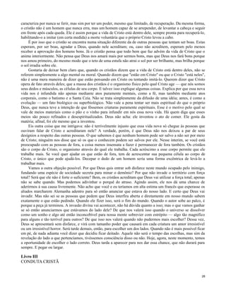 caracteriza por nunca se ferir, mas sim por ter um poder, mesmo que limitado, de recuperação. Da mesma forma,
o cristão não é um homem que nunca erra, mas um homem capaz de se arrepender, de levantar a cabeça e seguir
em frente após cada queda. Ele é assim porque a vida de Cristo está dentro dele, sempre pronta para recuperá-lo,
habilitando-o a imitar (em certa medida) a morte voluntária que o próprio Cristo levou a cabo.
É por isso que o cristão se encontra numa situação diferente da de outras pessoas que tentam ser boas. Estas
esperam, por ser boas, agradar a Deus, quando nele acreditam; ou, caso não acreditem, esperam pelo menos
receber a aprovação dos homens bons. Já o cristão pensa que todo bem que faz advém da vida de Cristo que o
anima interiormente. Não pensa que Deus nos amará mais por sermos bons, mas que Deus nos fará bons porque
nos amou primeiro, do mesmo modo que o teto de uma estufa não atrai o sol por ser brilhante, mas brilha porque
o sol irradia sobre ele.
Gostaria de deixar bem claro que, quando os cristãos dizem que a vida de Cristo está dentro deles, não se
referem simplesmente a algo mental ou moral. Quando dizem que "estão em Cristo" ou que o Cristo "está neles",
não é uma mera maneira de dizer que estão pensando em Cristo ou tentando imitá-lo. Querem dizer que Cristo
opera de fato através deles; que a massa dos cristãos é o organismo físico pelo qual Cristo age — que nós somos
seus dedos e músculos, as células de seu corpo. E talvez isso explique algumas coisas. Explica por que essa nova
vida nos é infundida não apenas mediante atos puramente mentais, como a fé, mas também mediante atos
corporais, como o batismo e a Santa Ceia. Não se trata simplesmente da difusão de uma idéia; antes, é como a
evolução — um fato biológico ou superbiológico. Não vale a pena tentar ser mais espiritual do que o próprio
Deus, que nunca teve a intenção de que fôssemos criaturas puramente espirituais. Esse é o motivo pelo qual se
vale de meios materiais como o pão e o vinho para infundir em nós essa nova vida. Há quem diga que esses
meios são pouco refinados e desespiritualizados. Deus não acha: ele inventou o ato de comer. Ele gosta da
matéria; afinal, foi ele mesmo que a inventou.
Eis outra coisa que me intrigava: não é terrivelmente injusto que essa vida nova só chegue às pessoas que
ouviram falar de Cristo e acreditaram nele? A verdade, porém, é que Deus não nos deixou a par de seus
desígnios a respeito das outras pessoas. O que sabemos é que nenhum homem pode ser salvo a não ser por meio
de Cristo; ninguém nos disse que só os que o conhecem podem ser salvos por ele. Nesse ínterim, se você está
preocupado com as pessoas de fora, a coisa menos insensata a fazer é permanecer de fora também. Os cristãos
são o corpo de Cristo, o organismo através do qual ele trabalha. Cada acréscimo a esse corpo permite que ele
trabalhe mais. Se você quer ajudar os que estão de fora, tem de acrescentar sua pequena célula ao corpo de
Cristo, o único que pode ajudá-los. Decepar o dedo de um homem seria uma forma excêntrica de levá-lo a
trabalhar mais.
Vamos a outra objeção possível. Por que Deus quis entrar sob disfarce neste mundo ocupado pelo inimigo,
fundando uma espécie de sociedade secreta para minar o demônio? Por que não invade o território com força
total? Será que ele não é forte o suficiente? Bem, os cristãos acreditam que Deus vai utilizar a força total; apenas
não se sabe quando. Mas podemos adivinhar o porquê do atraso. Agindo assim, ele nos dá uma chance de
aderirmos à sua causa livremente. Não acho que você e eu teríamos em alta estima um francês que esperasse os
aliados marcharem Alemanha adentro para só então anunciar que estava do nosso lado. E certo que Deus vai
invadir. Mas não sei se as pessoas que pedem que Deus interfira aberta e diretamente em nosso mundo sabem
exatamente o que estão pedindo. Quando ele fizer isso, será o fim do mundo. Quando o autor sobe ao palco, é
porque a peça já terminou. A invasão divina vai acontecer, não há dúvida quanto a isso; mas o que vamos ganhar
se só então anunciarmos que estávamos do lado dele? De que nos valerá isso quando o universo se dissolver
como um sonho e algo até então inconcebível para nossa mente sobrevier com estrépito — algo tão magnífico
para alguns e tão terrível para outros? De que isso nos valerá quando não pudermos mais escolher? Dessa vez,
Deus se apresentará sem disfarce, e virá com tamanho poder que causará em cada criatura um amor irresistível
ou um irresistível horror. Será tarde demais, então, para escolher um dos lados. Quando não é mais possível ficar
em pé, de nada adianta você dizer que decidiu ficar deitado. Aquele não será o tempo das escolhas, mas sim da
revelação do lado a que pertencíamos, tivéssemos consciência disso ou não. Hoje, agora, neste momento, temos
a oportunidade de escolher o lado correto. Deus tarda a aparecer para nos dar essa chance, que não durará para
sempre. E pegar ou largar.

Livro III
CONDUTA CRISTÃ
28

 