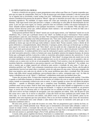 1. AS TRÊS PARTES DA MORAL
Conta-se a história de um garoto a quem perguntaram como achava que Deus era. O garoto respondeu que,
pelo que era capaz de compreender, Deus era "o tipo de pessoa que está sempre xeretando a vida dos outros para
ver se alguém está se divertindo e tentai' acabar com isso". Infelizmente, parece-me que é essa a idéia que um
número considerável de pessoas faz da palavra "Moral": algo que se intromete em nossa vida e nos impede de ter
momentos agradáveis. Na realidade, as regras morais são como que instruções de uso da máquina chamada
Homem. Toda regra moral existe para prevenir o colapso, a sobrecarga ou uma falha de funcionamento da máquina. E por isso que essas regras, no começo, parecem estar em constante conflito com nossas inclinações naturais. Quando estamos aprendendo a usar qualquer mecanismo, o instrutor vive dizendo "Não, não faça isso",
porque existem diversas coisas que, embora pareçam muito naturais e até acertadas na forma de lidar com a
máquina, na verdade não funcionam.
Certas pessoas preferem falar de "ideais" morais em vez de regras morais, e de "idealismo" moral em vez de
obediência. Ora, é certo que a perfeição moral é um "ideal", na medida em que é inalcançável. Nesse sentido,
toda perfeição é, para nós, seres humanos, um ideal. Não conseguimos dirigir perfeitamente um automóvel, jogar
tênis perfeitamente ou desenhar uma linha perfeitamente reta. Num outro sentido, porém, é enganador dizer que
a perfeição moral é um ideal. Quando um homem diz que certa mulher, casa, barco ou jardim é "seu ideal", não
pretende (a menos que seja um tolo) que todos tenham o mesmo ideal. Nesses assuntos, temos o direito de ter
gostos diferentes e, conseqüentemente, ideais diferentes. E perigoso, porém, dizer que um homem que se esforça
para seguir a lei moral seja um homem de "altos ideais", pois isso pode nos dar a impressão de que a perfeição
moral é um mero gosto pessoal dele e que o restante dos homens não teria o dever de procurar realizá-la. Esse
erro seria desastroso. A conduta perfeita talvez seja tão inalcançável quanto a perfeita perícia ao volante, mas é
um ideal necessário prescrito a todos os homens por causa da própria natureza da máquina humana, da mesma
forma que a pilotagem perfeita é prescrita a todos os motoristas pela própria natureza dos automóveis. E seria
ainda mais perigoso se você se considerasse uma pessoa de "altos ideais" só porque tenta não mentir (em vez de
só contar mentirinhas ocasionais), não cometer adultério (em vez de só cometê-lo de vez em quando) e não ser
violento com os outros (em vez de ser só um pouquinho violento). Você correria o risco de transformar-se num
moralista hipócrita, considerando-se uma pessoa especial a ser felicitada por seu "idealismo". Na verdade, isso
seria o mesmo que se julgar especial por esforçar-se para acertar o resultado de uma soma. É claro que a
aritmética perfeita é um "ideal", pois certamente cometeremos erros em algumas contas. Porém, não há nada de
especialmente louvável em tentar obter o resultado correto de cada passo de uma soma. Seria pura estupidez não
fazer essa tentativa, pois cada erro de cálculo vai lhe causar problemas para obter o resultado final. Da mesma
forma, toda falha moral causará problemas, provavelmente para os outros, certamente para você. Ao falar de
regras e obediência em vez de "ideais" e "idealismo", colaboramos muito para nos lembrar desse fato.
Vamos dar um passo além. Existem duas maneiras pelas quais a máquina humana pode quebrar. Uma delas
é quando os indivíduos humanos se afastam uns dos outros ou colidem uns com os outros e prejudicam uns aos
outros, traindo ou cometendo violência uns com os outros. A outra é quando as coisas vão mal dentro do próprio
indivíduo — quando as diferentes partes que o compõem (suas faculdades, desejos etc.) dissociam-se ou
conflitam umas com as outras. Pode-se fazer uma imagem clara do que estou falando se imaginarmos os seres
humanos como uma frota de navios que navega em formação. A viagem só será bem-sucedida se, em primeiro
lugar, os navios não se chocarem entre si e não entrarem uns no caminho dos outros; e, em segundo lugar, se
cada navio estiver em boas condições de navegação, com suas máquinas em ordem. Aliás, não dá para ter uma
das coisas sem a outra. Se os navios se chocarem, a frota não ficará em boas condições por muito tempo. Por
outro lado, se os lemes estiverem com defeito, será difícil evitar as colisões. Se você preferir, pense na humanidade como uma orquestra que toca uma música. Para se ter um bom resultado, duas coisas são necessárias:
cada um dos instrumentos deve estar afinado e cada músico deve tocar no momento certo para que os instrumentos combinem entre si.
Há uma coisa, porém, que ainda não levamos em conta. Não nos perguntamos qual o destino da frota, ou
qual a música que a banda pretende tocar. Mesmo que os instrumentos estivessem todos afinados e todos tocassem no tempo correto, a execução não seria um sucesso se os músicos, tendo sido contratados para tocar
música dançante, tocassem somente marchas fúnebres. E, por melhor que fosse a navegação da frota, a viagem
não seria um sucesso se, querendo chegar a Nova York, aportasse em Calcutá.
A moral, então, parece englobar três fatores. O primeiro é a conduta leal e a harmonia entre os indivíduos. O
segundo pode ser chamado de organização ou harmonização das coisas dentro de cada indivíduo. O terceiro é o
29

 