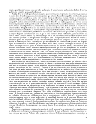 objetivo geral da vida humana como um todo: qual a razão de ser do homem, qual o destino da frota de navios,
qual música o maestro quer que a banda toque.
Você já deve ter notado que o homem moderno quase sempre pensa no primeiro desses fatores, esquecendo
os outros dois. Quando as pessoas dizem nos jornais que estamos buscando um padrão moral cristão, quase
sempre pensam na bondade e na justiça entre nações, classes e indivíduos; ou seja, referem-se apenas ao primeiro fator. Quando um homem, falando de um projeto seu, diz que ele "não pode estar errado, pois não fará mal
a ninguém", também está se referindo somente ao primeiro fator. No seu modo de pensar, não importa como o
navio está por dentro, desde que não colida com a embarcação ao lado. E, quando começamos a pensar sobre a
moral, é muito natural partirmos do primeiro fator, que são as relações sociais. Para começar, os resultados de
uma moralidade deturpada nesta esfera são muito evidentes e nos afetam todos os dias: a guerra e a miséria, as
jornadas desumanas de trabalho, as mentiras e todos os tipos de trabalho malfeito. Além disso, enquanto ficamos
circunscritos a esse primeiro fator, não há muito o que discutir sobre moralidade. Quase todos os povos de todos
os tempos chegaram à conclusão (em tese) de que os seres humanos devem ser honestos, gentis e solícitos uns
com os outros. Contudo, embora seja natural começar por aí, um pensamento moral que ficasse restrito a isso
seria o mesmo que nada. Se não passarmos ao segundo fator - a organização interna de cada ser humano -,
estaremos apenas nos enganando. De que vale dar instruções precisas de navegação aos barcos se eles não
passam de embarcações velhas e enferrujadas, que não obedecem aos comandos? De que vale pôr no papel
regras de conduta social se sabemos que, na verdade, nossa cobiça, covardia, destempero e vaidade vão nos
impedir de cumpri-las? Não quero de maneira alguma dizer que não devemos pensar, e nos esforçar, para
melhorar nosso sistema social e econômico. Quero apenas salientar que todo esse planejamento não passará de
conversa fiada se não nos dermos conta de que só a coragem e o altruísmo dos indivíduos poderá fazer com que
o sistema funcione de maneira apropriada. Seria fácil eliminar os tipos particulares de fraude e tirania que
subsistem em nosso sistema atual; mas, enquanto os homens forem os mesmos trapaceiros e manda-chuvas de
sempre, encontrarão novas formas de seguir jogando o mesmo jogo, mesmo num novo sistema. É impossível
tornar o homem bom pela força da lei; e, sem homens bons, não pode haver uma boa sociedade. É por isso que
temos de começar a pensar no segundo fator: a moral dentro de cada indivíduo.
Mas não penso que isso seja suficiente. Estamos chegando a um ponto da questão em que diferentes crenças
a respeito do universo produzem formas diferentes de conduta. A primeira vista, pode parecer bastante razoável
parar antes de entrar nessa questão, e só nos ocuparmos das partes da moral que são de consenso entre as pessoas
sensatas. Mas podemos nos dar a esse luxo? Lembre-se de que a religião envolve uma série de juízos sobre os
fatos, juízos que podem ser verdadeiros ou falsos. Caso sejam verdadeiros, as conclusões deles tiradas conduzem
a frota da raça humana por um determinado trajeto; caso contrário, o destino será completamente diferente.
Voltemos, por exemplo, à pessoa que diz que uma coisa não pode estar errada se não faz mal a outros seres
humanos. Essa pessoa sabe muito bem que não deve danificar os outros navios do comboio; porém, pensa
sinceramente que tudo o que fizer em seu próprio navio é da sua própria conta. Mas, para isso, não importa saber
se o navio é de sua propriedade ou não? Não importa saber se eu sou, por assim dizer, o senhorio do meu próprio
corpo, ou se sou somente o seu inquilino, responsável perante o verdadeiro proprietário? Se fui feito por outra
pessoa, por alguém que tem os seus próprios desígnios, o fato é que tenho uma série de obrigações em relação a
essa pessoa, obrigações que não existiriam se eu simplesmente pertencesse a mim mesmo. Além disso, o
cristianismo assevera que todo indivíduo humano viverá eternamente, o que pode ser verdadeiro ou falso. Há
várias coisas com as quais eu não me preocuparia se fosse viver apenas setenta anos, mas que me preocupam
seriamente com a perspectiva da vida eterna. Talvez minha irritabilidade ou meu ciúme fiquem piores com o
tempo - de forma tão gradual que a mudança seja imperceptível ao longo de sete décadas. No entanto, eles serão
um verdadeiro inferno em um milhão de anos: aliás, se o cristianismo é verídico, "inferno" é o termo técnico
exato para designar como as coisas serão então. A imortalidade também traz à tona outra diferença que,
inclusive, está ligada à diferença entre totalitarismo e democracia. Se um homem não vive mais que setenta anos,
um estado, uma nação ou uma civilização que pode durar mil anos são mais importantes do que ele. Porém, se o
cristianismo é verdadeiro, o indivíduo não é apenas mais importante, mas incomparavelmente mais importante,
pois sua vida não tem fim; comparada à sua vida, a duração de um estado ou civilização não passa de um
simples instante.
Parece-nos, portanto, que, para pensar a respeito da moral, temos de levar em conta os três departamentos:
as relações entre os homens; as coisas que se passam no interior de cada ser humano; e as relações entre o homem e o poder que o criou. Podemos todos cooperar no primeiro. Os desacordos começam com o segundo e se
30

 