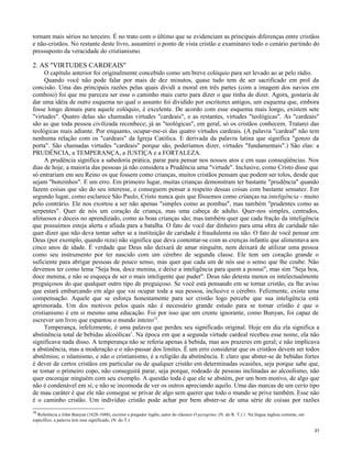 tornam mais sérios no terceiro. É no trato com o último que se evidenciam as principais diferenças entre cristãos
e não-cristãos. No restante deste livro, assumirei o ponto de vista cristão e examinarei todo o cenário partindo do
pressuposto da veracidade do cristianismo.

2. AS "VIRTUDES CARDEAIS"
O capítulo anterior foi originalmente concebido como um breve colóquio para ser levado ao ar pelo rádio.
Quando você não pode falar por mais de dez minutos, quase tudo tem de ser sacrificado em prol da
concisão. Uma das principais razões pelas quais dividi a moral em três partes (com a imagem dos navios em
comboio) foi que me pareceu ser esse o caminho mais curto para dizer o que tinha de dizer. Agora, gostaria de
dar uma idéia de outro esquema no qual o assunto foi dividido por escritores antigos, um esquema que, embora
fosse longo demais para aquele colóquio, é excelente. De acordo com esse esquema mais longo, existem sete
"virtudes". Quatro delas são chamadas virtudes "cardeais", e as restantes, virtudes "teológicas". As "cardeais"
são as que toda pessoa civilizada reconhece; já as "teológicas", em geral, só os cristãos conhecem. Tratarei das
teológicas mais adiante. Por enquanto, ocupar-me-ei das quatro virtudes cardeais. (A palavra "cardeal" não tem
nenhuma relação com os "cardeais" da Igreja Católica. E derivada da palavra latina que significa "gonzo da
porta". São chamadas virtudes "cardeais" porque são, poderíamos dizer, virtudes "fundamentais".) São elas: a
PRUDÊNCIA, a TEMPERANÇA, a JUSTIÇA e a FORTALEZA.
A prudência significa a sabedoria prática, parar para pensar nos nossos atos e em suas conseqüências. Nos
dias de hoje, a maioria das pessoas já não considera a Prudência uma "virtude". Inclusive, como Cristo disse que
só entrariam em seu Reino os que fossem como crianças, muitos cristãos pensam que podem ser tolos, desde que
sejam "bonzinhos". E um erro. Em primeiro lugar, muitas crianças demonstram ter bastante "prudência" quando
fazem coisas que são do seu interesse, e conseguem pensar a respeito dessas coisas com bastante sensatez. Em
segundo lugar, como esclarece São Paulo, Cristo nunca quis que fôssemos como crianças na inteligência - muito
pelo contrário. Ele nos exortou a ser não apenas "simples como as pombas", mas também "prudentes como as
serpentes". Quer de nós um coração de criança, mas uma cabeça de adulto. Quer-nos simples, centrados,
afetuosos e dóceis no aprendizado, como as boas crianças são; mas também quer que cada fração da inteligência
que possuímos esteja alerta e afiada para a batalha. O fato de você dar dinheiro para uma obra de caridade não
quer dizer que não deva tentar saber se a instituição de caridade é fraudulenta ou não. O fato de você pensar em
Deus (por exemplo, quando reza) não significa que deva contentar-se com as crenças infantis que alimentava aos
cinco anos de idade. É verdade que Deus não deixará de amar ninguém, nem deixará de utilizar uma pessoa
como seu instrumento por ter nascido com um cérebro de segunda classe. Ele tem um coração grande o
suficiente para abrigar pessoas de pouco senso, mas quer que cada um de nós use o senso que lhe coube. Não
devemos ter como lema "Seja boa, doce menina, e deixe a inteligência para quem a possui", mas sim "Seja boa,
doce menina, e não se esqueça de ser o mais inteligente que puder". Deus não detesta menos os intelectualmente
preguiçosos do que qualquer outro tipo de preguiçoso. Se você está pensando em se tornar cristão, eu lhe aviso
que estará embarcando em algo que vai ocupar toda a sua pessoa, inclusive o cérebro. Felizmente, existe uma
compensação. Aquele que se esforça honestamente para ser cristão logo percebe que sua inteligência está
aprimorada. Um dos motivos pelos quais não é necessário grande estudo para se tornar cristão é que o
cristianismo é em si mesmo uma educação. Foi por isso que um crente ignorante, como Bunyan, foi capaz de
escrever um livro que espantou o mundo inteiro15.
Temperança, infelizmente, é uma palavra que perdeu seu significado original. Hoje em dia ela significa a
abstinência total de bebidas alcoólicas1. Na época em que a segunda virtude cardeal recebeu esse nome, ela não
significava nada disso. A temperança não se referia apenas à bebida, mas aos prazeres em geral; e não implicava
a abstinência, mas a moderação e o não-passar dos limites. É um erro considerar que os cristãos devem ser todos
abstêmios; o islamismo, e não o cristianismo, é a religião da abstinência. E claro que abster-se de bebidas fortes
é dever de certos cristãos em particular ou de qualquer cristão em determinadas ocasiões, seja porque sabe que,
se tomar o primeiro copo, não conseguirá parar, seja porque, rodeado de pessoas inclinadas ao alcoolismo, não
quer encorajar ninguém com seu exemplo. A questão toda é que ele se abstém, por um bom motivo, de algo que
não é condenável em si; e não se incomoda de ver os outros apreciando aquilo. Uma das marcas de um certo tipo
de mau caráter é que ele não consegue se privar de algo sem querer que todo o mundo se prive também. Esse não
é o caminho cristão. Um indivíduo cristão pode achar por bem abster-se de uma série de coisas por razões
15

Referência a John Bunyan (1628-1688), escritor e pregador inglês, autor do clássico O peregrino, (N. do R. T.) 1. Na língua inglesa corrente, em
específico, a palavra tem esse significado, (N. do T.)
31

 