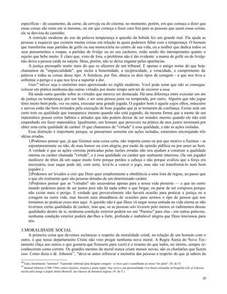 específicas - do casamento, da carne, da cerveja ou do cinema; no momento, porém, em que começa a dizer que
essas coisas são ruins em si mesmas, ou em que começa a fazer cara feia para as pessoas que usam essas coisas,
ele se desviou do caminho.
A restrição moderna do uso da palavra temperança à questão da bebida fez um grande mal. Ela ajuda as
pessoas a esquecer que existem muitas coisas em relação às quais podemos faltar com a temperança. O homem
que transforma suas partidas de golfe ou sua motocicleta no centro de sua vida, ou a mulher que dedica todos os
seus pensamentos a roupas, a partidas de bridge ou ao seu cachorro, estão sendo tão intemperantes quanto o
sujeito que bebe muito. E claro que, visto de fora, o problema não é tão evidente: a mania de golfe ou de bridge
não deixa a pessoa caída na sarjeta. Deus, porém, não se deixa enganar pelas aparências.
A justiça pressupõe muito mais do que os afazeres de um tribunal. E apenas o antigo nome do que hoje
chamamos de "imparcialidade", que inclui a honestidade, a reciprocidade, a veracidade, o cumprimento da
palavra e todas as coisas desse tipo. A fortaleza, por fim, abarca os dois tipos de coragem - a que nos leva a
enfrentar o perigo e a que nos leva a suportar a dor.
Guts16 talvez seja o sinônimo mais aproximado no inglês moderno. Você pode notar que não se consegue
colocar em prática nenhuma das outras virtudes por muito tempo sem ter de recorrer a essa.
Há ainda outra questão sobre as virtudes que merece ser destacada. Há uma diferença entre executar um ato
de justiça ou temperança, por um lado, e ser uma pessoa justa ou temperada, por outro. Alguém que não jogue
tênis muito bem pode, vez ou outra, executar uma grande jogada. O jogador bom é aquele cujos olhos, músculos
e nervos estão tão bem treinados pela execução de boas jogadas que já se tornaram de confiança. Existe nele um
certo tom ou qualidade que transparece mesmo quando não está jogando, da mesma forma que a mente de um
matemático possui certos hábitos e atitudes que não podem deixar de ser notados mesmo quando ele não está
empenhado em fazer matemática. Igualmente, um homem que persevere na prática de atos justos terminará por
obter uma certa qualidade de caráter. O que chamamos de "virtude" é essa qualidade, e não as ações isoladas.
Essa distinção é importante porque, se pensarmos somente em ações isoladas, estaremos encorajando três
idéias erradas.
1)Podemos pensar que, já que fizemos uma coisa certa, não importa como ou por que motivo a fizemos - se
espontaneamente ou não, de mau humor ou com alegria, por medo da opinião pública ou por amor ao bem.
A verdade é que as ações corretas praticadas pelas razões erradas não nos ajudam a construir a qualidade
interna ou caráter chamada "virtude", e é essa qualidade ou caráter que realmente interessa. (Se um jogador
medíocre de tênis dá um saque muito forte porque perdeu a cabeça e não porque avaliou que a força era
necessária, esse saque pode até, com sorte, levá-lo a vencer o jogo, mas não vai transformá-lo num bom
jogador.)
2)Podemos ser levados a crer que Deus quer simplesmente a obediência a uma lista de regras, ao passo que
o que ele realmente quer são pessoas dotadas de um determinado caráter.
3)Podemos pensar que as "virtudes" são necessárias apenas para a nossa vida presente — e que no outro
mundo podemos parar de ser justos pois não há nada sobre o que brigar, ou parar de ser corajosos porque
não existe mais o perigo. E verdade que provavelmente não haverá ocasião para praticar a justiça ou a
coragem na outra vida, mas haverá uma abundância de ocasiões para sermos o tipo de pessoa que nos
tornamos ao praticar esses atos aqui. A questão não é que Deus vá negar nossa entrada na vida eterna se não
tivermos certas qualidades de caráter, mas que, se as pessoas não tiverem pelo menos os rudimentos dessas
qualidades dentro de si, nenhuma condição exterior poderá ser um "Paraíso" para elas - em outras palavras,
nenhuma condição exterior poderá dar-lhes a forte, profunda e inabalável alegria que Deus tencionou para
nós.

3.MORALIDADE SOCIAL
A primeira coisa que devemos esclarecer a respeito da moralidade cristã, na relação de um homem com o
outro, é que nesse departamento Cristo não veio pregar nenhuma nova moral. A Regra Áurea do Novo Testamento (faça aos outros o que gostaria que fizessem para você) é o resumo do que todos, no íntimo, sempre reconheceram como correto. Os grandes mestres da moral nunca criam morais novas; são os charlatões que fazem
isso. Como dizia o dr. Johnson17, "deve-se antes refrescar a memória das pessoas a respeito do que já sabem do
16

Guts, literalmente "intestino". Expressão informal para designar coragem - to have guts é semelhante ao nosso "ter peito". (N. do T)
Samuel Johnson (1709-1784), crítico literário, ensaísta e poeta inglês. Sua verve e sua personalidade viva foram retratadas na biografia Life of Johnson,
escrita pelo amigo e pupilo James Boswell, um clássico da literatura inglesa. (N. do T.)
17

32

 