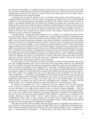 que instruí-las com novidades". A verdadeira função do mestre moral é a de sempre nos trazer de volta, dia após
dia, aos velhos e simples princípios que tanto nos esforçamos para não ver. E a mesma coisa que levar um cavalo
repetidamente para junto da cerca que ele se recusa a saltar, ou de insistir todo o dia com a criança sobre os
pontos da matéria que ela se esquiva de estudar.
A segunda coisa que devemos esclarecer é que o cristianismo nunca possuiu, nem professou possuir, um
programa detalhado para aplicar o "faça aos outros o que gostaria que fizessem para você" a uma determinada
sociedade ou a um momento particular. Nem poderia ser diferente. Ele se dirige a todos os homens de todos os
tempos; e um programa específico que fosse cabível para um lugar ou uma época não o seria para outros. E, de
qualquer modo, é assim que o cristianismo funciona. Quando nos manda alimentar os famintos, não nos dá aulas
de culinária. Quando nos exorta a ler as Escrituras, não ministra aulas de hebraico ou de grego, nem mesmo de
gramática inglesa. Nunca teve a intenção de substituir ou destituir as artes e ciências profanas: tem, antes, a
função de um diretor que as destina às suas funções corretas e lhes infunde a energia de uma vida nova na
medida em que elas se colocam à sua disposição.
As pessoas pedem: "A Igreja deve tomar a dianteira." Isso é verdade se for entendido da maneira correta,
mas, caso contrário, não. Por "Igreja" deve-se entender todo o corpo de cristãos praticantes. E, quando dizem que
a Igreja deve tomar a dianteira, devem querer dizer com isso que alguns cristãos - os que possuem o talento apropriado - devem se tornar economistas ou estadistas, e que todos os estadistas e economistas devem ser cristãos e
esforçar-se na política ou na economia para pôr em prática o "faça aos outros o que gostaria que fizessem para
você". Se isso se tornasse realidade, e se nós, terceiros, estivéssemos dispostos a aceitar o fato, encontraríamos
soluções cristãs para nossos problemas sociais com bastante rapidez. E claro, porém, que, quando certas pessoas
pedem que a Igreja tome a dianteira, querem mesmo é que a liderança estabeleça um programa político, o que é
tolice. A liderança, dentro da Igreja, é composta pelas pessoas que foram especialmente treinadas e destacadas
para cuidar dos nossos assuntos enquanto criaturas que viverão para sempre; e estamos pedindo que cumpram
uma função diferente, para a qual não foram treinadas. Essa função cabe a nós, leigos. A aplicação de princípios
cristãos aos sindicatos ou às escolas, por exemplo, deve vir de nós, sindicalistas e educadores cristãos, do mesmo
modo que a literatura cristã deve ser feita por romancistas e dramaturgos cristãos, e não por um concilio de
bispos, reunidos para escrever peças e romances no seu tempo livre.
Do mesmo modo, o Novo Testamento, sem entrar em detalhes, nos pinta um quadro bastante claro do que
seria uma sociedade plenamente cristã. Talvez exija de nós mais do que estamos dispostos a dar. Informa-nos
que, nessa sociedade, não há lugar para parasitas ou passageiros clandestinos: aquele que não trabalhar não deve
comer. Cada qual deve trabalhar com suas próprias mãos e, mais ainda, o trabalho de cada qual deve dar frutos
bons: não se devem produzir artigos tolos e supérfluos, nem, muito menos, uma publicidade ainda mais tola para
nos persuadir a adquiri-los. Não há lugar para a ostentação, pata a fanfarronice nem para quem queira empinar o
nariz. Nesse sentido, uma sociedade crista seria o que se chama hoje em dia "de esquerda". Por outro lado, ela
insiste na obediência — na obediência (acompanhada de sinais exteriores de reverência) de todos nós para com
os magistrados legitimamente constituídos, dos filhos para com os pais e (acho que esta parte não será muito
popular) das esposas para com os maridos. Em terceiro lugar, essa é uma sociedade alegre: uma sociedade
repleta de canto e de regozijo, que não dá valor nem à preocupação nem à ansiedade. A cortesia é uma das
virtudes cristãs, e o Novo Testamento abomina as pessoas abelhudas, que vivem fiscalizando os outros.
Se existisse uma sociedade assim e nós a visitássemos, creio que sairíamos de lá com uma impressão
curiosa. Teríamos a sensação de que sua vida econômica seria bastante socialista e, nesse sentido, "avançada",
mas sua vida familiar e seu código de boas maneiras seriam, ao contrário, bastante antiquados — talvez até
cerimoniosos e aristocráticos. Cada um de nós apreciaria um aspecto dela, mas poucos a apreciariam por inteiro.
Isso é o que se deve esperar de um cristianismo como projeto integral para o mecanismo da sociedade humana.
Cada um de nós se desviou desse projeto integral de forma diferente, e pretende que as modificações nele
inseridas substituam o próprio projeto. Você vai sempre encontrar a mesma situação em tudo o que é
verdadeiramente cristão: todos se sentem atraídos por um aspecto disso e querem pegar só esse aspecto,
deixando de lado o resto. Esse é o motivo pelo qual não conseguimos avançar, e também explica por que pessoas
que lutam por coisas opostas dizem estar lutando pelo cristianismo.
Passo para outra questão. Há um conselho, dado pelos gregos pagãos da Antigüidade, pelos judeus do Antigo Testamento e pelos grandes mestres cristãos da Idade Média, que foi completamente desobedecido pelo
sistema econômico moderno. Todos eles disseram que não se deve emprestar dinheiro a juros; e o empréstimo a
juros — o que chamamos de investimentos — é a base de todo o nosso sistema. Não se pode, no entanto, con33

 