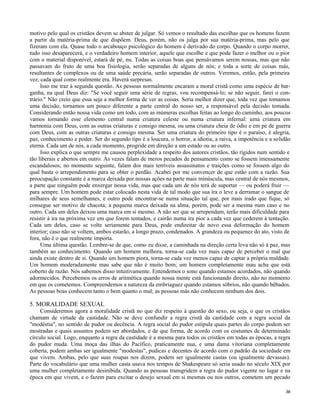 motivo pelo qual os cristãos devem se abster de julgar. Só vemos o resultado das escolhas que os homens fazem
a partir da matéria-prima de que dispõem. Deus, porém, não os julga por sua matéria-prima, mas pelo que
fizeram com ela. Quase todo o arcabouço psicológico do homem é derivado do corpo. Quando o corpo morrer,
tudo isso desaparecerá, e o verdadeiro homem interior, aquele que escolhe e que pode fazer o melhor ou o pior
com o material disponível, estará de pé, nu. Todas as coisas boas que pensávamos serem nossas, mas que não
passavam do fruto de uma boa fisiologia, serão separadas de alguns de nós; e toda a sorte de coisas más,
resultantes de complexos ou de uma saúde precária, serão separadas de outros. Veremos, então, pela primeira
vez, cada qual como realmente era. Haverá surpresas.
Isso me traz à segunda questão. As pessoas normalmente encaram a moral cristã como uma espécie de barganha, na qual Deus diz: "Se você seguir uma série de regras, vou recompensá-lo; se não seguir, farei o contrário." Não creio que essa seja a melhor forma de ver as coisas. Seria melhor dizer que, toda vez que tomamos
uma decisão, tornamos um pouco diferente a parte central do nosso ser, a responsável pela decisão tomada.
Considerando então nossa vida como um todo, com as inúmeras escolhas feitas ao longo do caminho, aos poucos
vamos tornando esse elemento central numa criatura celeste ou numa criatura infernal: uma criatura em
harmonia com Deus, com as outras criaturas e consigo mesma, ou uma criatura cheia de ódio e em pé de guerra
com Deus, com as outras criaturas e consigo mesma. Ser uma criatura do primeiro tipo é o paraíso, é alegria,
paz, conhecimento e poder. Ser do segundo tipo é a loucura, o horror, a idiotia, a raiva, a impotência e a solidão
eterna. Cada um de nós, a cada momento, progride em direção a um estado ou ao outro.
Isso explica o que sempre me causou perplexidade a respeito dos autores cristãos, tão rígidos num sentido e
tão liberais e abertos em outro. Às vezes falam de meros pecados de pensamento como se fossem imensamente
escandalosos; no momento seguinte, falam dos mais terríveis assassinatos e traições como se fossem algo do
qual basta o arrependimento para se obter o perdão. Acabei por me convencer de que estão com a razão. Sua
preocupação constante é a marca deixada por nossas ações na parte mais minúscula, mas central de nós mesmos,
a parte que ninguém pode enxergar nessa vida, mas que cada um de nós terá de suportar — ou poderá fruir —
para sempre. Um homem pode estar colocado nesta vida de tal modo que sua ira o leve a derramar o sangue de
milhares de seus semelhantes, e outro pode encontrar-se numa situação tal que, por mais irado que fique, só
consegue ser motivo de chacota; a pequena marca deixada na alma, porém, pode ser a mesma num caso e no
outro. Cada um deles deixou uma marca em si mesmo. A não ser que se arrependam, terão mais dificuldade para
resistir à ira na próxima vez em que forem tentados, e cairão numa ira pior a cada vez que cederem à tentação.
Cada um deles, caso se volte seriamente para Deus, pode endireitar de novo essa deformação do homem
interior; caso não se voltem, ambos estarão, a longo prazo, condenados. A grandeza ou pequenez do ato, visto de
fora, não é o que realmente importa.
Uma última questão. Lembre-se de que, como eu disse, a caminhada na direção certa leva não só à paz, mas
também ao conhecimento. Quando um homem melhora, torna-se cada vez mais capaz de perceber o mal que
ainda existe dentro de si. Quando um homem piora, torna-se cada vez menos capaz de captar a própria maldade.
Um homem moderadamente mau sabe que não é muito bom; um homem completamente mau acha que está
coberto de razão. Nós sabemos disso intuitivamente. Entendemos o sono quando estamos acordados, não quando
adormecidos. Percebemos os erros de aritmética quando nossa mente está funcionando direito, não no momento
em que os cometemos. Compreendemos a natureza da embriaguez quando estamos sóbrios, não quando bêbados.
As pessoas boas conhecem tanto o bem quanto o mal; as pessoas más não conhecem nenhum dos dois.

5. MORALIDADE SEXUAL
Consideremos agora a moralidade cristã no que diz respeito à questão do sexo, ou seja, o que os cristãos
chamam de virtude da castidade. Não se deve confundir a regra cristã da castidade com a regra social da
"modéstia", no sentido de pudor ou decência. A regra social do pudor estipula quais partes do corpo podem ser
mostradas e quais assuntos podem ser abordados, e de que forma, de acordo com os costumes de determinado
círculo social. Logo, enquanto a regra da castidade é a mesma para todos os cristãos em todas as épocas, a regra
do pudor muda. Uma moça das ilhas do Pacífico, praticamente nua, e uma dama vitoriana completamente
coberta, podem ambas ser igualmente "modestas", pudicas e decentes de acordo com o padrão da sociedade em
que vivem. Ambas, pelo que suas roupas nos dizem, podem ser igualmente castas (ou igualmente devassas).
Parte do vocabulário que uma mulher casta usava nos tempos de Shakespeare só seria usado no século XIX por
uma mulher completamente desinibida. Quando as pessoas transgridem a regra do pudor vigente no lugar e na
época em que vivem, e o fazem para excitar o desejo sexual em si mesmas ou nos outros, cometem um pecado
36

 