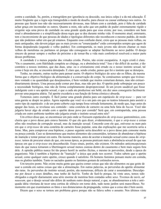 contra a castidade. Se, porém, a transgridem por ignorância ou descuido, sua única culpa é a da má educação. É
muito freqüente que a regra seja transgredida a modo de desafio, para chocar ou causar embaraço nos outros. As
pessoas que fazem isso não são necessariamente devassas, mas faltam com a caridade, pois é falta de caridade
achar graça em incomodar os outros. Quanto a mim, não acho que um padrão de pudor extremamente rígido e
exigente seja uma prova de castidade ou uma grande ajuda para que essa exista; por isso, considero um bom
sinal o abrandamento e a simplificação dessa regra que se deu durante minha vida. O momento atual, entretanto,
tem o inconveniente de que pessoas de idades e tipologias diferentes não reconhecem o mesmo padrão, de modo
que não podemos saber em que pé estamos. Enquanto essa confusão durar, creio que as pessoas mais velhas, ou
mais antiquadas, não devem julgar que os mais jovens ou "emancipados" estão corrompidos sempre que agem de
forma despudorada (segundo o velho padrão). Em contrapartida, os mais jovens não devem chamar os mais
velhos de moralistas ou puritanos só porque não conseguem se adaptar facilmente ao novo padrão. O desejo
sincero de pensar sempre o melhor do próximo e de tornar-lhe a vida mais confortável resolverá a maior parte
desses problemas.
A castidade é a menos popular das virtudes cristãs. Porém, não existe escapatória. A regra cristã é clara:
"Ou o casamento, com fidelidade completa ao cônjuge, ou a abstinência total." Isso é tão difícil de aceitar, e tão
contrário a nossos instintos, que das duas, uma: ou o cristianismo está errado ou o nosso instinto sexual, tal
como é hoje em dia, se encontra deturpado. E claro que, sendo cristão, penso que foi o instinto que se deturpou.
Tenho, no entanto, outras razões para pensar assim. O objetivo biológico do sexo são os filhos, da mesma
forma que o objetivo biológico da alimentação é a conservação do corpo. Se comêssemos sempre que tivéssemos vontade e na quantidade que desejássemos, é bem verdade que muitos comeriam demais, mas não extraordinariamente demais. Uma pessoa pode comer por duas, mas não por dez. O apetite pode sobrepujar um pouco
a necessidade biológica, mas não de forma completamente desproporcional. Já um jovem saudável que fosse
indulgente com o seu apetite sexual, e que a cada ato produzisse um bebê, em dez anos conseguiria facilmente
povoar uma pequena aldeia. Tal apetite excederia a sua função de forma cômica e absurda.
Tomemos outro exemplo. É fácil juntar uma grande platéia para um espetáculo de strip-tease — para ver
uma garota se despir no palco. Agora suponha que você vá a um país em que os teatros lotassem para assistir a
outro tipo de espetáculo: o de um prato coberto cuja tampa fosse retirada lentamente, de modo que, logo antes do
apagar das luzes, se revelasse seu conteúdo - uma costeleta de carneiro ou uma bela fatia de bacon. Você não
julgaria haver algo de errado com o apetite desse povo por comida? Será que, em contrapartida, uma pessoa
criada em outro ambiente também não julgaria errado o instinto sexual entre nós?
Um crítico disse que, se encontrasse um país onde se fizessem espetáculos de strip-tease gastronômico, concluiria que o povo desse país estava faminto. O que ele quis dizer, evidentemente, é que o strip-tease e coisas
afins não resultam da corrupção sexual, mas da inanição sexual. Concordo com ele que, estivesse eu num país
em que o strip-tease de uma costeleta de carneiro fosse popular, uma das explicações que me ocorreria seria a
fome. Mas, para comprovar essa hipótese, o passo seguinte seria descobrir se o povo desse país consome muita
ou pouca comida. Caso se demonstrasse que muitos alimentos são consumidos, teríamos de abandonar a hipótese
de inanição e tentar pensar em outra. Da mesma maneira, antes de aceitar a inanição sexual como causa do striptease, temos de procurar sinais de que, em nossa época, as pessoas praticam mais a abstinência sexual do que nas
épocas em que o strip-tease era desconhecido. Esses sinais, porém, não existem. Os métodos anticoncepcionais
mais do que nunca tornaram a libertinagem sexual menos custosa dentro do casamento e bem mais segura fora
dele. A opinião pública nunca foi tão pouco hostil às uniões ilícitas, e mesmo às perversões, desde a época do
paganismo. Não é também a hipótese de "inanição" a única que pode nos ocorrer. Todos sabem que o apetite
sexual, como qualquer outro apetite, cresce quando é satisfeito. Os homens famintos pensam muito em comida,
mas os glutões também. Tanto os saciados quanto os famintos gostam de estímulos novos.
Um terceiro ponto. Não existe muita gente que queira comer coisas que não são alimentos ou que goste de
usar a comida em outras coisas que não a alimentação. Em outras palavras, as perversões do apetite alimentar
são raras. As perversões do instinto sexual, porém, são numerosas, difíceis de curar e assustadoras. Desculpeme por descer a esses detalhes, mas tenho de fazê-lo. Tenho de fazê-lo porque, há vinte anos, temos sido
obrigados a engolir diariamente uma série enorme de mentiras bem contadas sobre sexo. Tivemos de ouvir, ad
nauseam, que o desejo sexual não difere de nenhum outro desejo natural, e que, se abandonarmos a tola e antiquada idéia vitoriana de tecer uma cortina de silêncio em torno dele, tudo neste jardim será maravilhoso. No
momento em que examinamos os fatos e nos distanciamos da propaganda, vemos que a coisa não é bem assim.
Dizem que o sexo se tornou um problema grave porque não se falava sobre o assunto. Nos últimos vinte
37

 