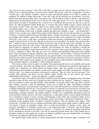 anos, não foi isso que aconteceu. Todo o dia se fala sobre o assunto, mas ele continua sendo um problema. Se o
silêncio fosse a causa do problema, a conversa seria a solução. Mas não foi. Acho que é exatamente o contrário.
Acredito que a raça humana só passou a tratar do tema com discrição porque ele já tinha se tornado um
problema. Os modernos sempre dizem que "o sexo não é algo de que devemos nos envergonhar". Com isso,
podem estar querendo dizer duas coisas. Uma delas é que "não há nada de errado no fato de a raça humana se
reproduzir de um determinado modo, nem no fato de esse modo gerar prazer". Se é isso o que têm em mente,
estão cobertos de razão. O cristianismo diz a mesma coisa. O problema não está nem na coisa em si, nem no
prazer. Os velhos pregadores cristãos diziam que, se o homem não tivesse sofrido a queda, o prazer sexual não
seria menor do que é hoje, mas maior. Bem sei que alguns cristãos de mente tacanha dizem por aí que o
cristianismo julga o sexo, o corpo e o prazer como coisas intrinsecamente más. Mas estão errados. O cristianismo é praticamente a única entre as grandes religiões que aprova por completo o corpo — que acredita que a
matéria é uma coisa boa, que o próprio Deus cornou a forma humana e que um novo tipo de corpo nos será dado
no Paraíso e será parte essencial da nossa felicidade, beleza e energia. O cristianismo exaltou o casamento mais
que qualquer outra religião; e quase todos os grandes poemas de amor foram compostos por cristãos. Se alguém
disser que o sexo, em si, é algo mau, o cristianismo refuta essa afirmativa instantaneamente. Mas é claro que,
quando as pessoas dizem "o sexo não é algo de que devemos nos envergonhar", elas podem estar querendo dizer
que "o estado em que se encontra nosso instinto sexual não é algo de que devemos sentir vergonha". Se é isso
que querem dizer, penso que estão erradas. Penso que temos todos os motivos do mundo para sentir vergonha.
Não há nada de vergonhoso em apreciar o alimento, mas deveríamos nos cobrir de vergonha se metade das
pessoas fizesse do alimento o maior interesse de sua vida e passasse os dias a espiar figuras de pratos, com água
na boca e estalando os lábios. Não digo que você ou eu sejamos individualmente responsáveis pela situação
atual. Nossos ancestrais nos legaram organismos que, sob este aspecto, são pervertidos; e crescemos cercados de
propaganda a favor da libertinagem. Existem pessoas que querem manter o nosso instinto sexual em chamas para
lucrar com ele; afinal de contas, não há dúvida de que um homem obcecado é um homem com baixa resistência
à publicidade. Deus conhece nossa situação; ele não nos julgará como se não tivéssemos dificuldades a superar.
O que realmente importa é a sinceridade e a firma vontade de superá-las.
Para sermos curados, temos de querer ser curados. Todo aquele que pede socorro será atendido; porém, para
o homem moderno, até mesmo esse desejo sincero é difícil de ter. E fácil pensar que queremos algo quando na
verdade não o queremos. Um cristão famoso, de tempos antigos, disse que, quando era jovem, implorava
constantemente pela castidade; anos depois, se deu conta de que, quando seus lábios pronunciavam "ó Senhor,
fazei-me casto", seu cotação acrescentava secretamente as palavras: "Mas, por favor, que não seja agora." Isso
também pode acontecer nas preces em que pedimos outras virtudes; mas há três motivos que tornam
especialmente difícil desejar — quanto mais alcançar - a perfeita castidade.
Em primeiro lugar, nossa natureza pervertida, os demônios que nos tentam e a propaganda a favor da luxúria
associam-se para nos fazer sentir que os desejos aos quais resistimos são tão "naturais", "saudáveis" e razoáveis
que essa resistência é quase uma perversidade e uma anomalia. Cartaz após cartaz, filme após filme, romance
após romance associam a idéia da libertinagem sexual com as idéias de saúde, normalidade, juventude,
franqueza e bom humor. Essa associação é uma mentira. Como toda mentira poderosa, é baseada numa verdade a verdade reconhecida acima de que o sexo (à parte os excessos e as obsessões que cresceram ao seu redor) é em
si "normal", "saudável" etc. A mentira consiste em sugerir que qualquer ato sexual que você se sinta tentado a
desempenhar a qualquer momento seja também saudável e normal. Isso é estapafúrdio sob qualquer ponto de
vista concebível, mesmo sem levar em conta o cristianismo. A submissão a todos os nossos desejos obviamente
leva à impotência, à doença, à inveja, à mentira, à dissimulação, a tudo, enfim, que é contrário à saúde, ao bom
humor e à franqueza. Para qualquer tipo de felicidade, mesmo neste mundo, é necessário comedimento. Logo, a
afirmação de que qualquer desejo é saudável e razoável só porque é forte não significa coisa alguma. Todo
homem são e civilizado deve ter um conjunto de princípios pelos quais rejeita alguns desejos e admite outros.
Um homem se baseia em princípios cristãos, outro se baseia em princípios de higiene, e outro, ainda, em
princípios sociológicos. O verdadeiro conflito não é o do cristianismo contra a "natureza", mas dos princípios
cristãos contra outros princípios de controle da "natureza". A "natureza" (no sentido de um desejo natural) terá
de ser controlada de um jeito ou de outro, a não ser que queiramos arruinar nossa vida. E bem verdade que os
princípios cristãos são mais rígidos que os outros; no entanto, acreditamos que, para obedecer-lhes, você poderá
contai com uma ajuda que não terá para obedecer aos outros.
Em segundo lugar, muitas pessoas se sentem desencorajadas de tentar seriamente seguir a castidade cristã
38

 