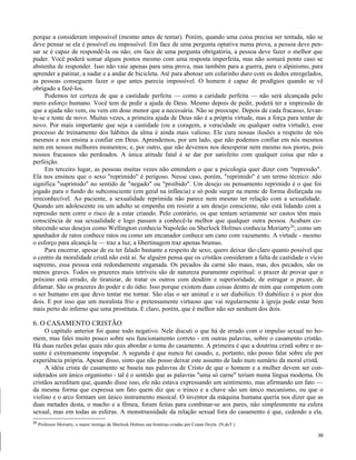 porque a consideram impossível (mesmo antes de tentar). Porém, quando uma coisa precisa ser tentada, não se
deve pensar se ela é possível ou impossível. Em face de uma pergunta optativa numa prova, a pessoa deve pensar se é capaz de respondê-la ou não; em face de uma pergunta obrigatória, a pessoa deve fazer o melhor que
puder. Você poderá somar alguns pontos mesmo com uma resposta imperfeita, mas não somará ponto caso se
abstenha de responder. Isso não vaie apenas para uma prova, mas também para a guerra, para o alpinismo, para
aprender a patinar, a nadar e a andar de bicicleta. Até para abotoar um colarinho duro com os dedos enregelados,
as pessoas conseguem fazer o que antes parecia impossível. O homem é capaz de prodígios quando se vê
obrigado a fazê-los.
Podemos ter certeza de que a castidade perfeita — como a caridade perfeita — não será alcançada pelo
mero esforço humano. Você tem de pedir a ajuda de Deus. Mesmo depois de pedir, poderá ter a impressão de
que a ajuda não vem, ou vem em dose menor que a necessária. Não se preocupe. Depois de cada fracasso, levante-se e tente de novo. Muitas vezes, a primeira ajuda de Deus não é a própria virtude, mas a força para tentar de
novo. Por mais importante que seja a castidade (ou a coragem, a veracidade ou qualquer outra virtude), esse
processo de treinamento dos hábitos da alma é ainda mais valioso. Ele cura nossas ilusões a respeito de nós
mesmos e nos ensina a confiar em Deus. Aprendemos, por um lado, que não podemos confiar em nós mesmos
nem em nossos melhores momentos; e, por outro, que não devemos nos desesperar nem mesmo nos piores, pois
nossos fracassos são perdoados. A única atitude fatal é se dar por satisfeito com qualquer coisa que não a
perfeição.
Em terceiro lugar, as pessoas muitas vezes não entendem o que a psicologia quer dizer com "repressão".
Ela nos ensinou que o sexo "reprimido" é perigoso. Nesse caso, porém, "reprimido" é um termo técnico: não
significa "suprimido" no sentido de "negado" ou "proibido". Um desejo ou pensamento reprimido é o que foi
jogado para o fundo do subconsciente (em geral na infância) e só pode surgir na mente de forma disfarçada ou
irreconhecível. Ao paciente, a sexualidade reprimida não parece nem mesmo ter relação com a sexualidade.
Quando um adolescente ou um adulto se empenha em resistir a um desejo consciente, não está lidando com a
repressão nem corre o risco de a estar criando. Pelo contrário, os que tentam seriamente ser castos têm mais
consciência de sua sexualidade e logo passam a conhecê-la melhor que qualquer outra pessoa. Acabam conhecendo seus desejos como Wellington conhecia Napoleão ou Sherlock Holmes conhecia Moriarty20; como um
apanhador de ratos conhece ratos ou como um encanador conhece um cano com vazamento. A virtude - mesmo
o esforço para alcançá-la — traz a luz; a libertinagem traz apenas brumas.
Para encerrar, apesar de eu ter falado bastante a respeito de sexo, quero deixar tão claro quanto possível que
o centro da moralidade cristã não está aí. Se alguém pensa que os cristãos consideram a falta de castidade o vício
supremo, essa pessoa está redondamente enganada. Os pecados da carne são maus, mas, dos pecados, são os
menos graves. Todos os prazeres mais tetríveis são de natureza puramente espiritual: o prazer de provar que o
próximo está errado, de tiranizar, de tratar os outros com desdém e superioridade, de estragar o prazer, de
difamar. São os prazeres do poder e do ódio. Isso porque existem duas coisas dentro de mim que competem com
o ser humano em que devo tentar me tornar. São elas o ser animal e o ser diabólico. O diabólico é o pior dos
dois. E por isso que um moralista frio e pretensamente virtuoso que vai regularmente à igreja pode estar bem
mais perto do inferno que uma prostituta. E claro, porém, que é melhor não ser nenhum dos dois.

6. O CASAMENTO CRISTÃO
O capítulo anterior foi quase todo negativo. Nele discuti o que há de errado com o impulso sexual no homem, mas falei muito pouco sobre seu funcionamento correto - em outras palavras, sobre o casamento cristão.
Há duas razões pelas quais não quis abordar o tema do casamento. A primeira é que a doutrina cristã sobre o assunto é extremamente impopular. A segunda é que nunca fui casado, e, portanto, não posso falar sobre ele por
experiência própria. Apesar disso, sinto que não posso deixar este assunto de lado num sumário da moral cristã.
A idéia crista de casamento se baseia nas palavras de Cristo de que o homem e a mulher devem ser considerados um único organismo - tal é o sentido que as palavras "uma só carne" teriam numa língua moderna. Os
cristãos acreditam que, quando disse isso, ele não estava expressando um sentimento, mas afirmando um fato —
da mesma forma que expressa um fato quem diz que o trinco e a chave são um único mecanismo, ou que o
violino e o arco formam um único instrumento musical. O inventor da máquina humana queria nos dizer que as
duas metades desta, o macho e a fêmea, foram feitas para combinar-se aos pares, não simplesmente na esfera
sexual, mas em todas as esferas. A monstruosidade da relação sexual fora do casamento é que, cedendo a ela,
20

Professor Moriarty, o maior inimigo de Sherlock Holmes nas histórias criadas por Conan Doyle. (N.doT.)
39

 