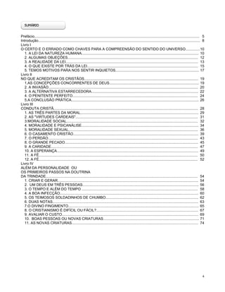 Prefácio.................................................................................................................................................................. 5
Introdução............................................................................................................................................................... 8
Livro I
O CERTO E O ERRADO COMO CHAVES PARA A COMPREENSÃO DO SENTIDO DO UNIVERSO.............. 10
1. A LEI DA NATUREZA HUMANA................................................................................................................... 10
2. ALGUMAS OBJEÇÕES................................................................................................................................ 12
3. A REALIDADE DA LEI.................................................................................................................................. 13
4. O QUE EXISTE POR TRÁS DA LEI............................................................................................................. 15
5. TEMOS MOTIVOS PARA NOS SENTIR INQUIETOS.................................................................................. 17
Livro II
NO QUE ACREDITAM OS CRISTÃOS................................................................................................................ 19
1.AS CONCEPÇÕES CONCORRENTES DE DEUS........................................................................................ 19
2. A INVASÃO................................................................................................................................................... 20
3. A ALTERNATIVA ESTARRECEDORA......................................................................................................... 22
4. O PENITENTE PERFEITO........................................................................................................................... 24
5.A CONCLUSÃO PRÁTICA............................................................................................................................. 26
Livro III
CONDUTA CRISTÃ.............................................................................................................................................. 28
1. AS TRÊS PARTES DA MORAL.................................................................................................................... 29
2. AS "VIRTUDES CARDEAIS"........................................................................................................................ 31
3.MORALIDADE SOCIAL................................................................................................................................. 32
4. MORALIDADE E PSICANÁLISE................................................................................................................... 34
5. MORALIDADE SEXUAL............................................................................................................................... 36
6. O CASAMENTO CRISTÃO........................................................................................................................... 39
7. O PERDÃO................................................................................................................................................... 43
8. O GRANDE PECADO................................................................................................................................... 45
9. A CARIDADE................................................................................................................................................ 47
10. A ESPERANÇA........................................................................................................................................... 49
11. A FÉ............................................................................................................................................................ 50
12. A FÉ............................................................................................................................................................ 52
Livro IV
ALÉM DA PERSONALIDADE OU
OS PRIMEIROS PASSOS NA DOUTRINA
DA TRINDADE..................................................................................................................................................... 54
1. CRIAR E GERAR.......................................................................................................................................... 54
2. UM DEUS EM TRÊS PESSOAS.................................................................................................................. 56
3. O TEMPO E ALÉM DO TEMPO .................................................................................................................. 58
4. A BOA INFECÇÃO........................................................................................................................................ 60
5. OS TEIMOSOS SOLDADINHOS DE CHUMBO........................................................................................... 62
6. DUAS NOTAS............................................................................................................................................... 63
7.O DIVINO FINGIMENTO................................................................................................................................ 65
8. O CRISTIANISMO É DIFÍCIL OU FÁCIL?.................................................................................................... 67
9. AVALIAR O CUSTO...................................................................................................................................... 69
10. BOAS PESSOAS OU NOVAS CRIATURAS.............................................................................................. 71
11. AS NOVAS CRIATURAS............................................................................................................................ 74

4

 