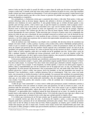 tenta-se isolar um tipo de união (a sexual) de todos os outros tipos de união que deveriam acompanhá-la para
compor a união total. A atitude cristã não toma como errada a existência de prazer no sexo, como não considera
errado o prazer que temos quando nos alimentamos. O erro está em querer isolar esse prazer e tentar buscá-lo por
si mesmo, da mesma maneira que não se deve buscar os prazeres do paladar sem engolir e digerir a comida,
apenas mastigando-a e cuspindo-a.
Em conseqüência, o cristianismo ensina que o casamento deve durar a vida toda. Neste ponto, é claro que
existem diferenças entre as diversas Igrejas: algumas não admitem o divórcio em hipótese alguma; outras o
admitem com relutância em casos específicos. E uma grande lástima que os cristãos divirjam quanto a essa
questão; para um leigo, porém, o fato a notar é que, no que diz respeito ao casamento, todas as Igrejas concordam muito mais umas com as outras do que concordam com o que vem do mundo exterior. Todas encaram o
divórcio como se fosse algo que cortasse ao meio um organismo vivo, como um tipo de cirurgia. Algumas
acham que essa cirurgia é tão violenta que não deve ser feita de forma alguma. Outras a admitem como um
recurso desesperado em casos extremos. Todas asseveram que o divórcio se parece mais com a amputação das
pernas do corpo do que com a dissolução de uma sociedade comercial ou mesmo com o ato de deserção de um
soldado. O que todas elas repudiam é a visão moderna de que o divórcio é simplesmente um reajustamento de
parceiros, a ser feito sempre que as pessoas não se sentem mais apaixonadas uma pela outra, ou quando uma delas se apaixona por outra pessoa.
Antes de analisar essa visão moderna e sua relação com a castidade, não devemos deixar de considerar sua
relação com outra virtude - a saber, a justiça. A justiça, como eu disse antes, inclui a fidelidade à própria palavra.
Todos os que se casaram na igreja fizeram a promessa pública e solene de permanecer unidos até a morte. O
dever de cumprir essa promessa não tem nenhum vínculo especial com a moralidade sexual: ela está em pé de
igualdade com qualquer outra promessa. Se, como as pessoas hoje em dia insistem em dizer, o impulso sexual é
igual a todos os outros impulsos, então deve ser tratado em pé de igualdade com eles. Assim como o gozo de
todo e qualquer impulso é controlado por nossas promessas, assim deve ser o gozo do impulso sexual. No
entanto, se, segundo penso, ele não é igual a nossos demais impulsos, mas encontra-se morbidamente inflamado,
devemos ter mais cautela para que ele não nos leve à desonestidade.
Certas pessoas podem retrucar dizendo que consideram a promessa feita na igreja uma simples formalidade,
a qual nunca tencionaram cumprir. A quem, então, pretendiam enganar quando fizeram tal promessa? A Deus?
Isso não é nada sensato. A si mesmas? Isso não é muito mais sensato que a alternativa anterior. Enganar a noiva,
o noivo, os sogros? Isso é traição. E mais freqüente, na minha opinião, o casal (ou um deles) querer enganar o
público. Quer a respeitabilidade que vem do casamento sem ter de pagar por isso: ou seja, são impostores, são
enganadores. Se essas pessoas são desonestas e não se preocupam com isso, não tenho nada a lhes dizer. Quem
poderia adverti-las a seguir o nobre, mas penoso, dever da castidade, se elas não pretendem nem mesmo ser
honestas? Caso recobrassem a razão, a própria promessa feita as constrangeria. Tudo isso, como você pode
notar, está circunscrito ao âmbito da justiça, e não da castidade. Se as pessoas não acreditam em casamento para
sempre, talvez seja melhor viver juntas sem estar casadas que fazer uma promessa que não pretendem cumprir. É
claro que, ao viver juntas sem estar unidas pelo matrimônio, elas são culpadas de fornicação (sob o ponto de
vista cristão). Uma falta, porém, não conserta a outra: a falta de castidade não é minorada quando a ela se
acrescenta o perjúrio.
A idéia de que "estar enamorado" é o único motivo válido para permanecer casado é totalmente contrária à
idéia do matrimônio como um contrato ou mesmo como uma promessa, Se tudo se resume ao amor, o ato da
promessa nada lhe acrescenta; e, assim, nem deveria ser feito. Uma coisa curiosa é que os próprios amantes,
enquanto permanecem apaixonados, sabem disso muito mais que os que só falam de amor. Como observou
Chesterton21, os apaixonados têm a tendência natural de fazer promessas um ao outro. As canções de amor do
mundo inteiro estão repletas de juras de fidelidade eterna. A lei cristã não exige do amor algo que é alheio à sua
natureza: exige apenas que os amantes levem a sério algo que a própria paixão os impele a fazer.
E é evidente que a promessa de ser fiel para sempre, que fiz quando estava apaixonado e porque o estava,
deve ser cumprida mesmo que deixe de estar. A promessa diz respeito a ações, a coisas que posso fazer:
ninguém pode fazer a promessa de ter um determinado sentimento para sempre. Seria o mesmo que prometer
nunca mais ter dor de cabeça ou nunca mais ter fome. Pode-se perguntar, no entanto, qual o sentido de manter
unidas duas pessoas que não se amam mais. Existem várias razões sociais bem fundamentadas para tanto: dar
um lar para os filhos, proteger a mulher (que provavelmente sacrificou a carreira pelo casamento) de ser trocada
21

Gilbert Keith Chesterton (1874-1936), escritor cristão inglês. (N. doR.T.)
40

 
