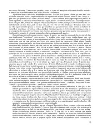 em campos diferentes. O homem que aprendeu a voar e se tornou um bom piloto subitamente descobre a música;
o homem que se estabeleceu num local idílico descobre a jardinagem.
Segundo me parece, essa é uma pequena parte do que Cristo quis dizer quando afirmou que nada pode viver
realmente sem antes morrer. Simplesmente não vale a pena tentar manter viva uma sensação forte e fugaz: é a
pior coisa que podemos fazer. Deixe o frisson ir embora — deixe-o morrer. Se você passar por esse período de
morte e penetrar na felicidade mais discreta que o segue, passará a viver num mundo que a todo tempo lhe dará
novas emoções. Mas, se fizer das emoções fortes a sua dieta diária e tentar prolongá-las artificialmente, elas vão
se tornar cada vez mais fracas, cada vez mais raras, até você virar um velho entediado e desiludido para o resto
da vida. É por serem tão poucas as pessoas que entendem isso que encontramos tantos homens e mulheres de
meia-idade lamentando a juventude perdida, na idade mesma em que novos horizontes deveriam descortinar-se
e novas portas deveriam abrir-se. E muito mais divertido aprender a nadar que tentar resgatar incessantemente (e
inutilmente) a sensação da primeira vez que chapinhamos na água quando garotos.
Outra idéia que apreendemos de romances e peças de teatro é que a paixão amorosa é algo irresistível, algo
que simplesmente "contraímos", como sarampo. Por acreditar nisso, certas pessoas casadas largam tudo e se
atiram a um novo amor quando se sentem atraídas por alguém. Penso, porém, que essas paixões irresistíveis são
muito mais raras na vida real que nos livros, pelo menos depois de chegarmos à idade adulta. Quando
conhecemos uma pessoa bonita, inteligente e bem-humorada, é claro que devemos, num certo sentido, admirar e
amar essas belas qualidades. Porém, não cabe a nós em boa medida julgar se esse amor deve ou não dar lugar ao
que chamamos de paixão amorosa? Sem dúvida, se nossa cabeça está cheia de romances, peças e canções
sentimentalistas, e nosso corpo está cheio de álcool, vamos tender a transformar qualquer amor nesse tipo
específico de amor, da mesma forma que, se houver uma valeta junto à estrada num dia de chuva, toda a água vai
correr por ela, ou, se você estiver usando um par de óculos de lentes azuis, tudo ficará azulado. A culpa será sua.
Antes de deixar a questão do divórcio, gostaria de esclarecer a distinção entre duas coisas que geralmente se
confundem. Uma delas é a concepção cristã de casamento; a outra, completamente diferente, é se os cristãos,
enquanto eleitores ou membros do Parlamento, devem impor sua visão do casamento sobre o restante da
comunidade, incorporando essa visão às leis estatais que regem o divórcio. Um grande número de pessoas parece pensar que, se você é cristão, deve tentar tornar o divórcio difícil para todo o mundo. Eu não penso assim.
Pelo menos creio que ficaria bastante zangado se os muçulmanos tentassem proibir que o restante da população
tomasse vinho. Minha opinião é que as Igrejas devem reconhecer francamente que a maioria dos britânicos não
são cristãos, e, portanto, não se deve esperar que levem uma vida crista. Deve haver dois tipos distintos de
casamento: um governado pelo Estado, com regras aplicáveis a todos os cidadãos, e outro governado pela Igreja,
com regras que ela mesma aplica a seus membros. A distinção entre os dois tipos deve ser bastante nítida, de tal
forma que se saiba sem sombra de dúvida quais casais são casados pela Igreja e quais não.
Isso já é o bastante a respeito da doutrina cristã da indissolubilidade do casamento. Resta tratar de outra
coisa, ainda menos popular. As esposas cristãs fazem o voto de obedecer a seus maridos. No casamento cristão,
diz-se que os homens são a "cabeça". Duas questões obviamente se levantam. (1) Por que a necessidade de uma
"cabeça" — por que não a igualdade? (2) Por que a "cabeça" deve ser o homem?
(1)A necessidade de uma cabeça segue-se da idéia de que o casamento é permanente. E claro que, na medida em que o marido e a esposa estão de acordo, a necessidade de um líder desaparece; e gostaríamos que
esse fosse o estado de coisas normal no casamento cristão. Mas, quando existe um desacordo real, o que se
deve fazer? Conversar sobre o assunto, é claro; estou partindo da idéia de que tentatam fazer isso e mesmo
assim não conseguiram chegar a um acordo. O que fazer então? O casal não pode decidir por votação, pois
não existe maioria absoluta entre duas pessoas. Certamente, uma das duas coisas pode acontecer: podem
separar-se e cada um ir para o seu lado, ou então uma das partes deve ter o poder de decisão. Se o casamento
é permanente, uma das duas partes deve, em última instância, ter o poder de decidir a política familiar. Não
se pode ter uma associação permanente sem uma constituição.
(2)Se há a necessidade de um líder, por que o homem? Em primeiro lugar, pergunto: existe uma vontade
generalizada de que isso caiba à mulher? Como eu disse, não sou casado, mas, pelo que vejo, nem mesmo a
mulher que quer ser a chefe de sua própria casa admira essa situação quando a observa na casa ao lado.
Nessas circunstâncias, costuma exclamar: "Pobre sr. X! Por que ele se deixa dominar por aquela
mulherzinha horrível? Isso está acima da minha compreensão." Também não penso que ela fique lisonjeada
quando alguém menciona o fato de ser ela a "cabeça". Deve haver algo de anti-natural na proeminência das
esposas sobre os maridos, pois as próprias esposas ficam bastante envergonhadas disso e desprezam o
42

 