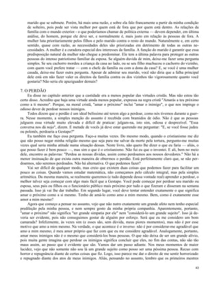 marido que se submete. Porém, há mais uma razão, e sobre ela falo francamente a partir da minha condição
de solteiro, pois pode ser vista melhor por quem está de fora que por quem está dentro. As relações da
família com o mundo exterior - o que poderíamos chamar de política externa — devem depender, em última
análise, do homem, porque ele deve ser, e normalmente é, mais justo em relação às pessoas de fora. A
mulher luta prioritariamente pelos filhos e pelo marido contra o resto do mundo. Naturalmente e, em certo
sentido, quase com razão, as necessidades deles são priorizadas em detrimento de todas as outras necessidades. A mulher é a curadora especial dos interesses da família. A função do marido é garantir que essa
predisposição natural da mulher não chegue a predominar. Ele tem a última palavra para proteger as outras
pessoas do intenso patriotismo familiar da esposa. Se alguém duvida de mim, deixe-me fazer uma pergunta
simples. Se seu cachorro mordeu a criança da casa ao lado, ou se seu filho machucou o cachorro do vizinho,
com quem você prefere tratar — com o chefe da família ou com a dona da casa? E, se você é uma mulher
casada, deixe-me fazer outra pergunta. Apesar de admirar seu marido, você não diria que a falha principal
dele está em não fazer valer os direitos da família contra os dos vizinhos tão vigorosamente quanto você
gostaria? Não seria ele apaziguador demais?

7. O PERDÃO
Eu disse no capítulo anterior que a castidade era a menos popular das virtudes cristãs. Mas não estou tão
certo disso. Acredito que haja uma virtude ainda menos popular, expressa na regra cristã "Amarás a teu próximo
como a ti mesmo". Porque, na moral cristã, "amar o próximo" inclui "amar o inimigo", o que nos impinge o
odioso dever de perdoar nossos inimigos.
Todos dizem que o perdão é um ideal belíssimo até terem algo a perdoar, como nós tivemos durante a guerra. Nesse momento, a simples menção do assunto é recebida com bramidos de ódio. Não é que as pessoas
julguem essa virtude muito elevada e difícil de praticar: julgam-na, isto sim, odiosa e desprezível. "Essa
conversa nos dá nojo", dizem. E metade de vocês já deve estar querendo me perguntar: "E, se você fosse judeu
ou polonês, perdoaria a Gestapo?"
Eu também me faço essa pergunta. Faço-a muitas vezes. Do mesmo modo, quando o cristianismo me diz
que não posso negar minha religião mesmo que seja para me salvar da morte pela tortura, pergunto-me muitas
vezes qual seria minha atitude numa situação dessas. Neste livro, não quero lhe dizer o que eu faria — aliás, o
que posso fazer é bem pouco —, mas sim o que é o cristianismo. Não fui eu que o inventei. E ali, bem no meio
dele, encontro as palavras: "Perdoa as nossas dívidas, assim como perdoamos aos nossos devedores." Não há a
menor insinuação de que exista outra maneira de obtermos o perdão. Está perfeitamente claro que, se não perdoarmos, não seremos perdoados. Não há alternativa. O que podemos fazer?
Vai ser difícil de qualquer modo, mas creio que existem duas coisas que podemos fazer para facilitar um
pouco as coisas. Quando vamos estudar matemática, não começamos pelo cálculo integral, mas pela simples
aritmética. Da mesma maneira, se realmente queremos (e tudo depende dessa vontade real) aprender a perdoar, o
melhor talvez seja começar com algo mais fácil que a Gestapo. Você pode começar por perdoar seu marido ou
esposa, seus pais ou filhos ou o funcionário público mais próximo por tudo o que fizeram e disseram na semana
passada. Isso já vai lhe dar trabalho. Em segundo lugar, você deve tentar entender exatamente o que significa
amar o próximo como a si mesmo. Tenho de amá-lo como amo a mim mesmo. Bem, como é exatamente esse
amor a mim mesmo?
Agora que começo a pensar no assunto, vejo que não nutro exatamente um grande afeto nem tenho especial
predileção pela minha pessoa, e nem sempre gosto da minha própria companhia. Aparentemente, portanto,
"amar o próximo" não significa "ter grande simpatia por ele" nem "considerá-lo um grande sujeito". Isso já deveria ser evidente, pois não conseguimos gostar de alguém por esforço. Será que eu me considero um bom
camarada? Infelizmente, às vezes sim (e esses são, sem dúvida, meus piores momentos), mas não é por esse
motivo que amo a mim mesmo. Na verdade, o que acontece é o inverso: não é por considerar-me agradável que
amo a mim mesmo; é meu amor próprio que faz com que eu me considere agradável. Analogamente, portanto,
amar meus inimigos não é o mesmo que considerá-los boas pessoas. O que não deixa de ser um grande alívio,
pois muita gente imagina que perdoar os inimigos significa concluir que eles, no fim das contas, não são tão
maus assim, ao passo que é evidente que são. Vamos dar um passo adiante. Nos meus momentos de maior
lucidez, vejo que não somente não sou lá um grande sujeito como posso ser uma péssima pessoa. Recuo com
horror e repugnância diante de certas coisas que fiz. Logo, isso parece me dar o direito de me sentir horrorizado
e repugnado diante dos atos de meus inimigos. Aliás, pensando no assunto, lembro que os primeiros mestres
43

 
