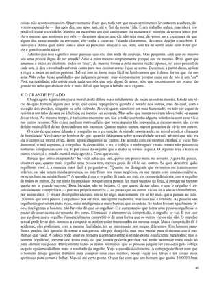 coisas não acontecem assim. Quero somente dizer que, toda vez que esses sentimentos levantarem a cabeça, devemos espancá-la — dia após dia, ano após ano, até o fim da nossa vida. É um trabalho árduo, mas não é impossível tentar executá-lo. Mesmo no momento em que castigamos ou matamos o inimigo, devemos sentir por
ele o mesmo que sentimos por nós — devemos desejar que ele não seja mau; devemos ter a esperança de que
algum dia, neste mundo ou em outro, ele venha a curar-se. Falando claramente, devemos desejar o seu bem. E
isso que a Bíblia quer dizer com o amor ao próximo: desejar o seu bem, sem ter de sentir afeto nem dizer que
ele é gentil quando não é.
Admito que isso significa amar pessoas que não têm nada de amáveis. Mas pergunto: será que eu mesmo
sou uma pessoa digna de ser amada? Amo a mim mesmo simplesmente porque sou eu mesmo. Deus quer que
amemos a todas as criaturas, todos os "eus", da mesma forma e pela mesma razão: apenas, no caso pessoal de
cada um, já deu o resultado certo da conta para nos ensinar como é que se soma. Devemos, a partir disso, aplicar
a regra a todas as outras pessoas. Talvez isso se torne mais fácil se lembrarmos que é dessa forma que ele nos
ama. Não pelas belas qualidades que julgamos possuir, mas simplesmente porque cada um de nós é um "eu".
Pois, na realidade, não existe mais nada em nós que seja digno de amor: nós, que encontramos um prazer tão
grande no ódio que abdicar dele é mais difícil que largar a bebida ou o cigarro...

8. O GRANDE PECADO
Chego agora à parte em que a moral cristã difere mais nitidamente de todas as outras morais. Existe um vício do qual homem algum está livre, que causa repugnância quando é notado nos outros, mas do qual, com a
exceção dos cristãos, ninguém se acha culpado. Já ouvi quem admitisse ser mau humorado, ou não ser capaz de
resistir a um rabo de saia ou à bebida, ou mesmo ser covarde. Mas acho que nunca ouvi um não-cristão se acusar
desse vício. Ao mesmo tempo, é raríssimo encontrar um não-cristão que tenha alguma tolerância com esse vício
nas outras pessoas. Não existe nenhum outro defeito que torne alguém tão impopular, e mesmo assim não existe
defeito mais difícil de ser detectado em nós mesmos. Quanto mais o temos, menos gostamos de vê-lo nos outros.
O vício de que estou falando é o orgulho ou a presunção. A virtude oposta a ele, na moral cristã, é chamada
de humildade. Você deve se lembrar de que, quando falávamos sobre a moralidade sexual, adverti que não era
ela o centro da moral cristã. Bem, agora chegamos ao centro. De acordo com os mestres cristãos, o vício fundamental, o mal supremo, é o orgulho. A devassidão, a ira, a cobiça, a embriaguez e tudo o mais não passam de
ninharias comparadas com ele. E por causa do orgulho que o diabo se tornou o que é. O orgulho leva a todos os
outros vícios; é o estado mental mais oposto a Deus que existe.
Parece que estou exagerando? Se você acha que sim, pense um pouco mais no assunto. Agora há pouco,
observei que, quanto mais orgulho uma pessoa tem, menos gosta de vê-lo nos outros. Se quer descobrir quão
orgulhoso você é, a maneira mais fácil é perguntar-se: "Quanto me desagrada que os outros me tratem como
inferior, ou não notem minha presença, ou interfiram nos meus negócios, ou me tratem com condescendência,
ou se exibam na minha frente?" A questão é que o orgulho de cada um está em competição direta com o orgulho
de todos os outros. Se me sinto incomodado porque outra pessoa fez mais sucesso na festa, é porque eu mesmo
queria ser o grande sucesso. Dois bicudos não se beijam. O que quero deixar claro é que o orgulho é essencialmente competitivo — por sua própria natureza -, ao passo que os outros vícios só o são acidentalmente,
por assim dizer. O prazer do orgulho não está em se ter algo, mas somente em se ter mais que a pessoa ao lado.
Dizemos que uma pessoa é orgulhosa por ser rica, inteligente ou bonita, mas isso não é verdade. As pessoas são
orgulhosas por serem mais ricas, mais inteligentes e mais bonitas que as outras. Se todos fossem igualmente ricos, inteligentes e bonitos, não haveria do que se orgulhar. É a comparação que torna uma pessoa orgulhosa: o
prazer de estar acima do restante dos seres. Eliminado o elemento de competição, o orgulho se vai. E por isso
que eu disse que o orgulho ê essencialmente competitivo de uma forma que os outros vícios não são. O impulso
sexual pode levar dois homens a competir se ambos estão interessados na mesma moça. Mas a competição ali é
acidental; eles poderiam, com a mesma facilidade, ter se interessado por moças diferentes. Um homem orgulhoso, porém, fará questão de tomar a sua garota, não por desejá-la, mas para provar para si mesmo que é melhor do que você. A cobiça pode levar os homens a competir entre si se não existe o suficiente para todos; mas o
homem orgulhoso, mesmo que tenha mais do que jamais poderia precisar, vai tentar acumular mais ainda só
para afirmar seu poder. Praticamente todos os males no mundo que as pessoas julgam ser causados pela cobiça
ou pelo egoísmo são bem mais o resultado do orgulho. Veja a questão do dinheiro. A cobiça pode fazer com que
o homem deseje ganhar dinheiro para comprar uma casa melhor, poder viajar nas férias e ter coisas mais
apetitosas para comer e beber. Mas só até certo ponto. O que faz com que um homem que ganha 10.000 libras
45

 